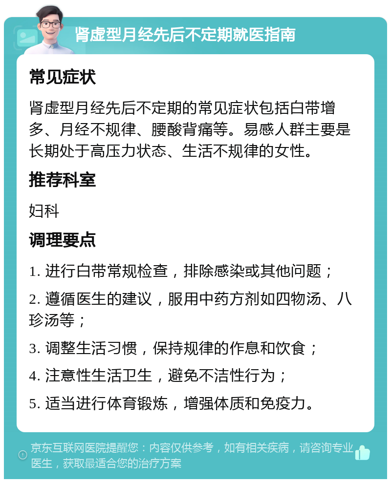 肾虚型月经先后不定期就医指南 常见症状 肾虚型月经先后不定期的常见症状包括白带增多、月经不规律、腰酸背痛等。易感人群主要是长期处于高压力状态、生活不规律的女性。 推荐科室 妇科 调理要点 1. 进行白带常规检查，排除感染或其他问题； 2. 遵循医生的建议，服用中药方剂如四物汤、八珍汤等； 3. 调整生活习惯，保持规律的作息和饮食； 4. 注意性生活卫生，避免不洁性行为； 5. 适当进行体育锻炼，增强体质和免疫力。