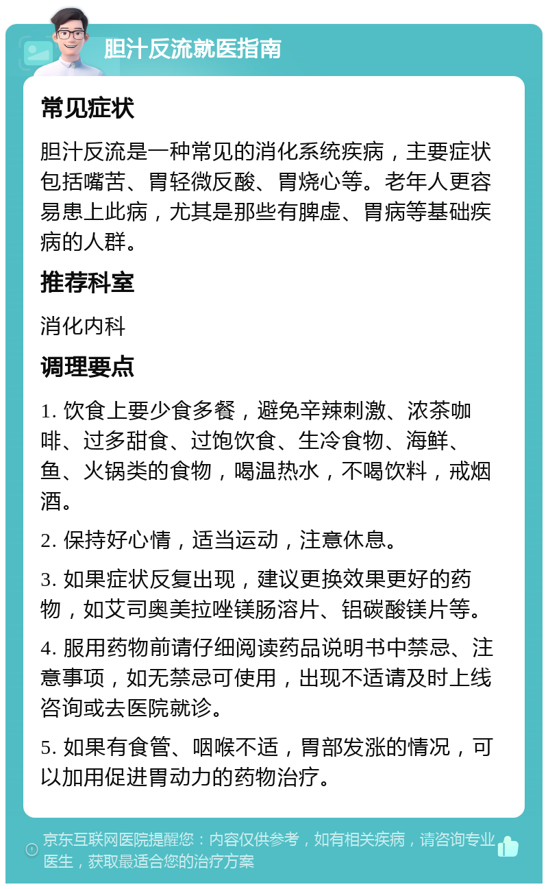 胆汁反流就医指南 常见症状 胆汁反流是一种常见的消化系统疾病，主要症状包括嘴苦、胃轻微反酸、胃烧心等。老年人更容易患上此病，尤其是那些有脾虚、胃病等基础疾病的人群。 推荐科室 消化内科 调理要点 1. 饮食上要少食多餐，避免辛辣刺激、浓茶咖啡、过多甜食、过饱饮食、生冷食物、海鲜、鱼、火锅类的食物，喝温热水，不喝饮料，戒烟酒。 2. 保持好心情，适当运动，注意休息。 3. 如果症状反复出现，建议更换效果更好的药物，如艾司奥美拉唑镁肠溶片、铝碳酸镁片等。 4. 服用药物前请仔细阅读药品说明书中禁忌、注意事项，如无禁忌可使用，出现不适请及时上线咨询或去医院就诊。 5. 如果有食管、咽喉不适，胃部发涨的情况，可以加用促进胃动力的药物治疗。