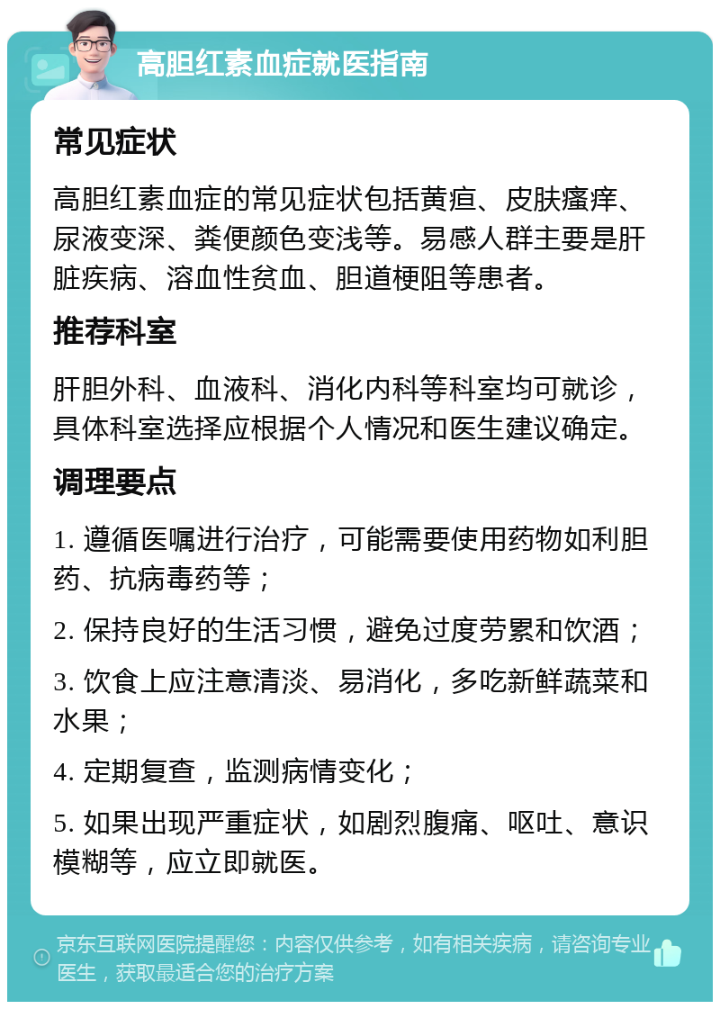 高胆红素血症就医指南 常见症状 高胆红素血症的常见症状包括黄疸、皮肤瘙痒、尿液变深、粪便颜色变浅等。易感人群主要是肝脏疾病、溶血性贫血、胆道梗阻等患者。 推荐科室 肝胆外科、血液科、消化内科等科室均可就诊，具体科室选择应根据个人情况和医生建议确定。 调理要点 1. 遵循医嘱进行治疗，可能需要使用药物如利胆药、抗病毒药等； 2. 保持良好的生活习惯，避免过度劳累和饮酒； 3. 饮食上应注意清淡、易消化，多吃新鲜蔬菜和水果； 4. 定期复查，监测病情变化； 5. 如果出现严重症状，如剧烈腹痛、呕吐、意识模糊等，应立即就医。