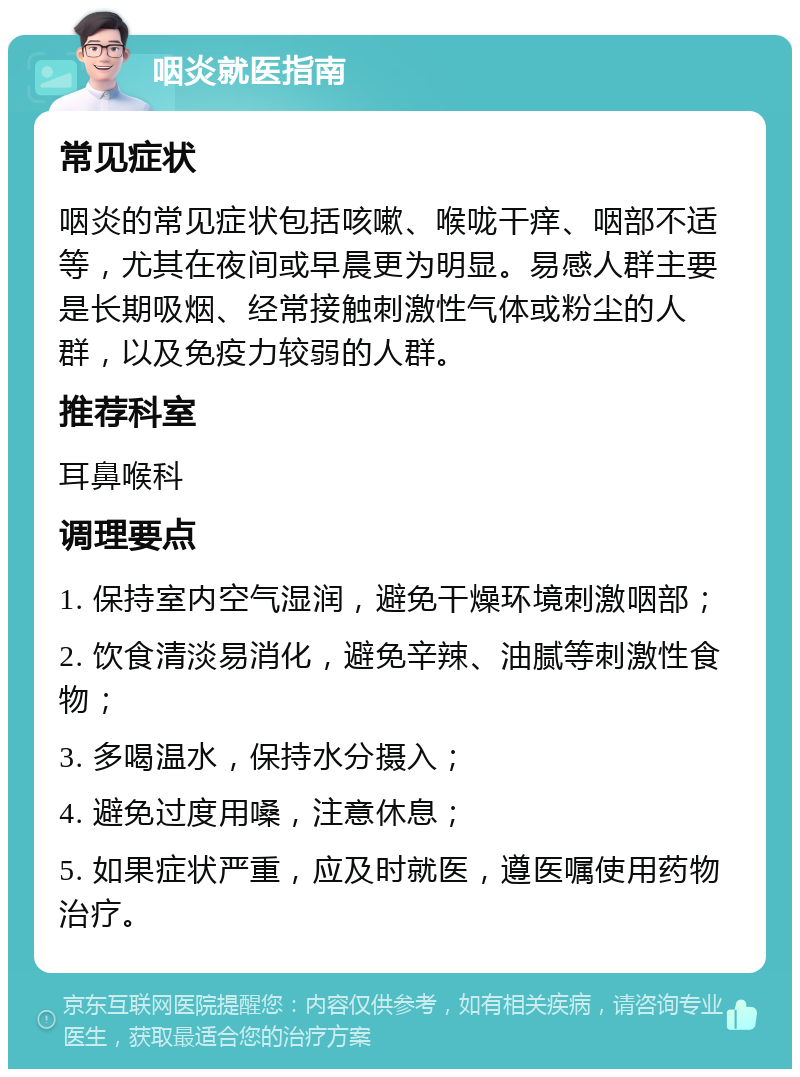 咽炎就医指南 常见症状 咽炎的常见症状包括咳嗽、喉咙干痒、咽部不适等，尤其在夜间或早晨更为明显。易感人群主要是长期吸烟、经常接触刺激性气体或粉尘的人群，以及免疫力较弱的人群。 推荐科室 耳鼻喉科 调理要点 1. 保持室内空气湿润，避免干燥环境刺激咽部； 2. 饮食清淡易消化，避免辛辣、油腻等刺激性食物； 3. 多喝温水，保持水分摄入； 4. 避免过度用嗓，注意休息； 5. 如果症状严重，应及时就医，遵医嘱使用药物治疗。