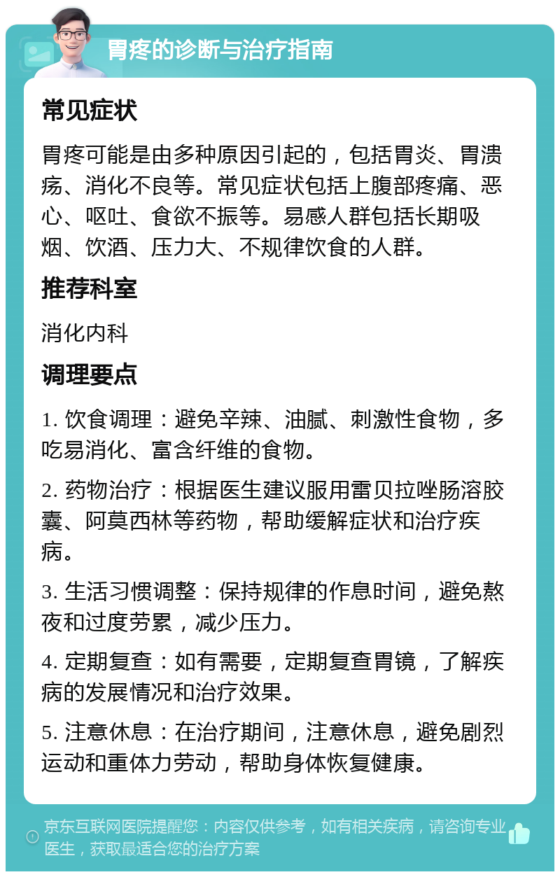 胃疼的诊断与治疗指南 常见症状 胃疼可能是由多种原因引起的，包括胃炎、胃溃疡、消化不良等。常见症状包括上腹部疼痛、恶心、呕吐、食欲不振等。易感人群包括长期吸烟、饮酒、压力大、不规律饮食的人群。 推荐科室 消化内科 调理要点 1. 饮食调理：避免辛辣、油腻、刺激性食物，多吃易消化、富含纤维的食物。 2. 药物治疗：根据医生建议服用雷贝拉唑肠溶胶囊、阿莫西林等药物，帮助缓解症状和治疗疾病。 3. 生活习惯调整：保持规律的作息时间，避免熬夜和过度劳累，减少压力。 4. 定期复查：如有需要，定期复查胃镜，了解疾病的发展情况和治疗效果。 5. 注意休息：在治疗期间，注意休息，避免剧烈运动和重体力劳动，帮助身体恢复健康。