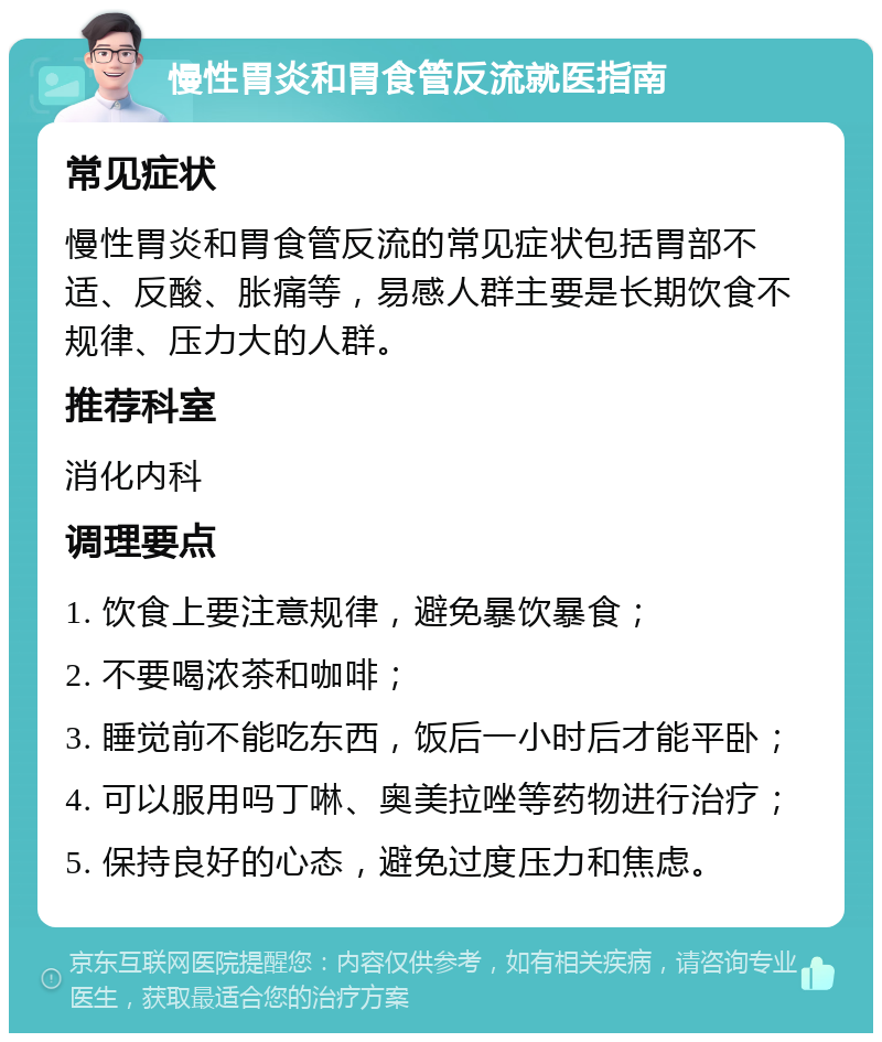 慢性胃炎和胃食管反流就医指南 常见症状 慢性胃炎和胃食管反流的常见症状包括胃部不适、反酸、胀痛等，易感人群主要是长期饮食不规律、压力大的人群。 推荐科室 消化内科 调理要点 1. 饮食上要注意规律，避免暴饮暴食； 2. 不要喝浓茶和咖啡； 3. 睡觉前不能吃东西，饭后一小时后才能平卧； 4. 可以服用吗丁啉、奥美拉唑等药物进行治疗； 5. 保持良好的心态，避免过度压力和焦虑。