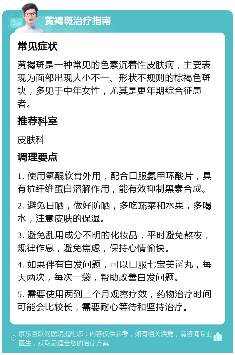 黄褐斑治疗指南 常见症状 黄褐斑是一种常见的色素沉着性皮肤病，主要表现为面部出现大小不一、形状不规则的棕褐色斑块，多见于中年女性，尤其是更年期综合征患者。 推荐科室 皮肤科 调理要点 1. 使用氢醌软膏外用，配合口服氨甲环酸片，具有抗纤维蛋白溶解作用，能有效抑制黑素合成。 2. 避免日晒，做好防晒，多吃蔬菜和水果，多喝水，注意皮肤的保湿。 3. 避免乱用成分不明的化妆品，平时避免熬夜，规律作息，避免焦虑，保持心情愉快。 4. 如果伴有白发问题，可以口服七宝美髯丸，每天两次，每次一袋，帮助改善白发问题。 5. 需要使用两到三个月观察疗效，药物治疗时间可能会比较长，需要耐心等待和坚持治疗。