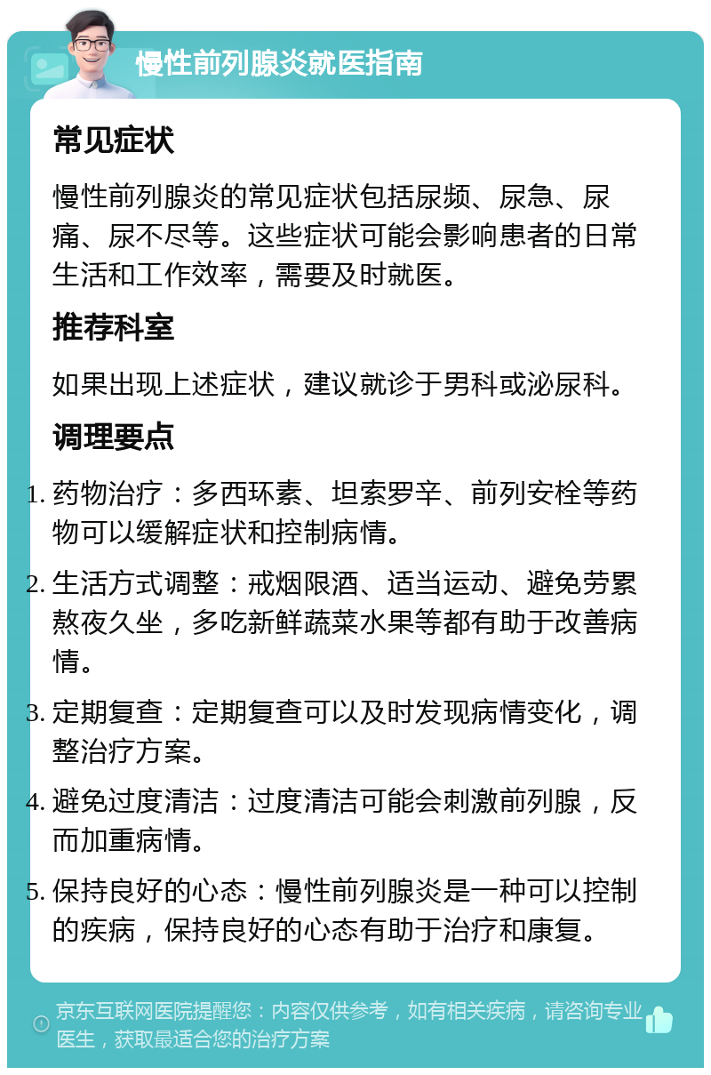 慢性前列腺炎就医指南 常见症状 慢性前列腺炎的常见症状包括尿频、尿急、尿痛、尿不尽等。这些症状可能会影响患者的日常生活和工作效率，需要及时就医。 推荐科室 如果出现上述症状，建议就诊于男科或泌尿科。 调理要点 药物治疗：多西环素、坦索罗辛、前列安栓等药物可以缓解症状和控制病情。 生活方式调整：戒烟限酒、适当运动、避免劳累熬夜久坐，多吃新鲜蔬菜水果等都有助于改善病情。 定期复查：定期复查可以及时发现病情变化，调整治疗方案。 避免过度清洁：过度清洁可能会刺激前列腺，反而加重病情。 保持良好的心态：慢性前列腺炎是一种可以控制的疾病，保持良好的心态有助于治疗和康复。