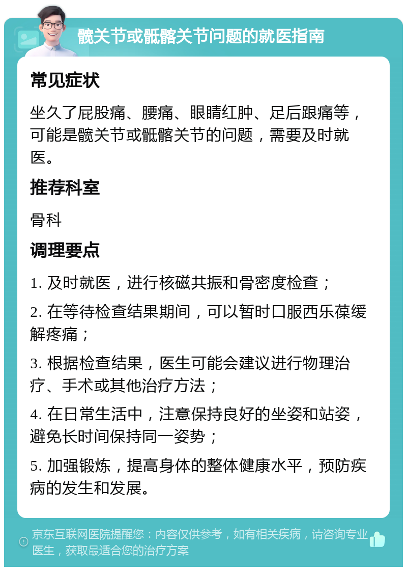 髋关节或骶髂关节问题的就医指南 常见症状 坐久了屁股痛、腰痛、眼睛红肿、足后跟痛等，可能是髋关节或骶髂关节的问题，需要及时就医。 推荐科室 骨科 调理要点 1. 及时就医，进行核磁共振和骨密度检查； 2. 在等待检查结果期间，可以暂时口服西乐葆缓解疼痛； 3. 根据检查结果，医生可能会建议进行物理治疗、手术或其他治疗方法； 4. 在日常生活中，注意保持良好的坐姿和站姿，避免长时间保持同一姿势； 5. 加强锻炼，提高身体的整体健康水平，预防疾病的发生和发展。