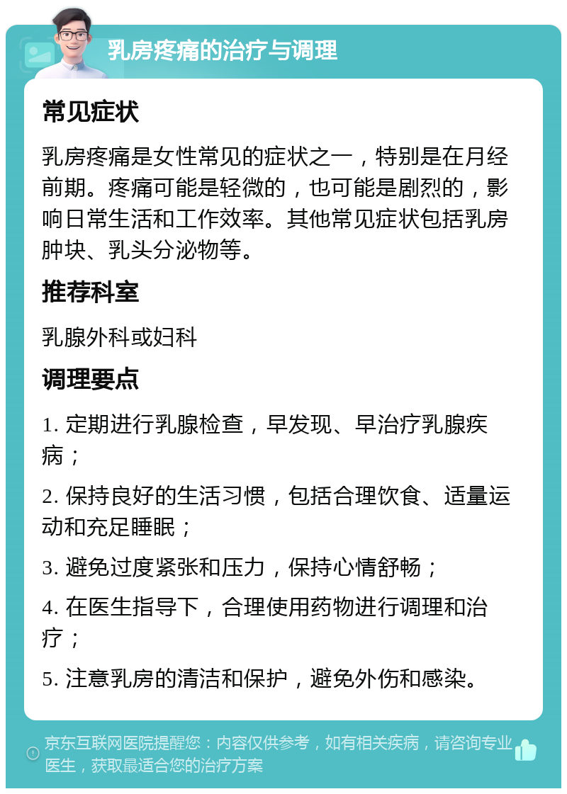 乳房疼痛的治疗与调理 常见症状 乳房疼痛是女性常见的症状之一，特别是在月经前期。疼痛可能是轻微的，也可能是剧烈的，影响日常生活和工作效率。其他常见症状包括乳房肿块、乳头分泌物等。 推荐科室 乳腺外科或妇科 调理要点 1. 定期进行乳腺检查，早发现、早治疗乳腺疾病； 2. 保持良好的生活习惯，包括合理饮食、适量运动和充足睡眠； 3. 避免过度紧张和压力，保持心情舒畅； 4. 在医生指导下，合理使用药物进行调理和治疗； 5. 注意乳房的清洁和保护，避免外伤和感染。