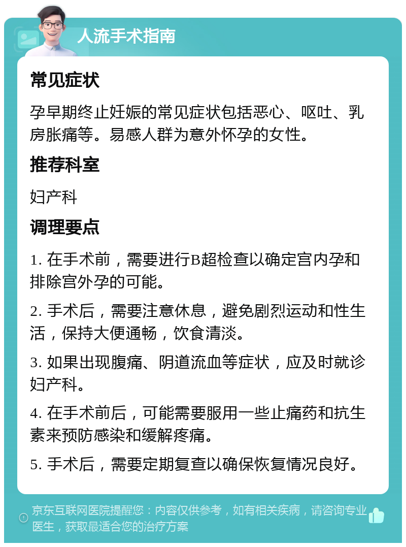 人流手术指南 常见症状 孕早期终止妊娠的常见症状包括恶心、呕吐、乳房胀痛等。易感人群为意外怀孕的女性。 推荐科室 妇产科 调理要点 1. 在手术前，需要进行B超检查以确定宫内孕和排除宫外孕的可能。 2. 手术后，需要注意休息，避免剧烈运动和性生活，保持大便通畅，饮食清淡。 3. 如果出现腹痛、阴道流血等症状，应及时就诊妇产科。 4. 在手术前后，可能需要服用一些止痛药和抗生素来预防感染和缓解疼痛。 5. 手术后，需要定期复查以确保恢复情况良好。