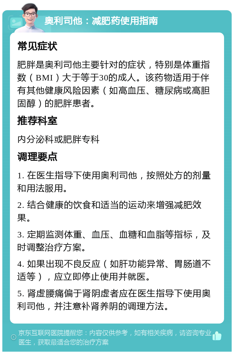 奥利司他：减肥药使用指南 常见症状 肥胖是奥利司他主要针对的症状，特别是体重指数（BMI）大于等于30的成人。该药物适用于伴有其他健康风险因素（如高血压、糖尿病或高胆固醇）的肥胖患者。 推荐科室 内分泌科或肥胖专科 调理要点 1. 在医生指导下使用奥利司他，按照处方的剂量和用法服用。 2. 结合健康的饮食和适当的运动来增强减肥效果。 3. 定期监测体重、血压、血糖和血脂等指标，及时调整治疗方案。 4. 如果出现不良反应（如肝功能异常、胃肠道不适等），应立即停止使用并就医。 5. 肾虚腰痛偏于肾阴虚者应在医生指导下使用奥利司他，并注意补肾养阴的调理方法。