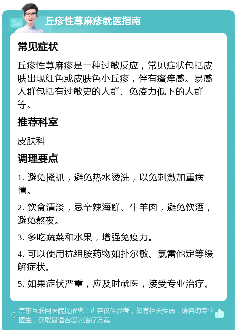 丘疹性荨麻疹就医指南 常见症状 丘疹性荨麻疹是一种过敏反应，常见症状包括皮肤出现红色或皮肤色小丘疹，伴有瘙痒感。易感人群包括有过敏史的人群、免疫力低下的人群等。 推荐科室 皮肤科 调理要点 1. 避免搔抓，避免热水烫洗，以免刺激加重病情。 2. 饮食清淡，忌辛辣海鲜、牛羊肉，避免饮酒，避免熬夜。 3. 多吃蔬菜和水果，增强免疫力。 4. 可以使用抗组胺药物如扑尔敏、氯雷他定等缓解症状。 5. 如果症状严重，应及时就医，接受专业治疗。