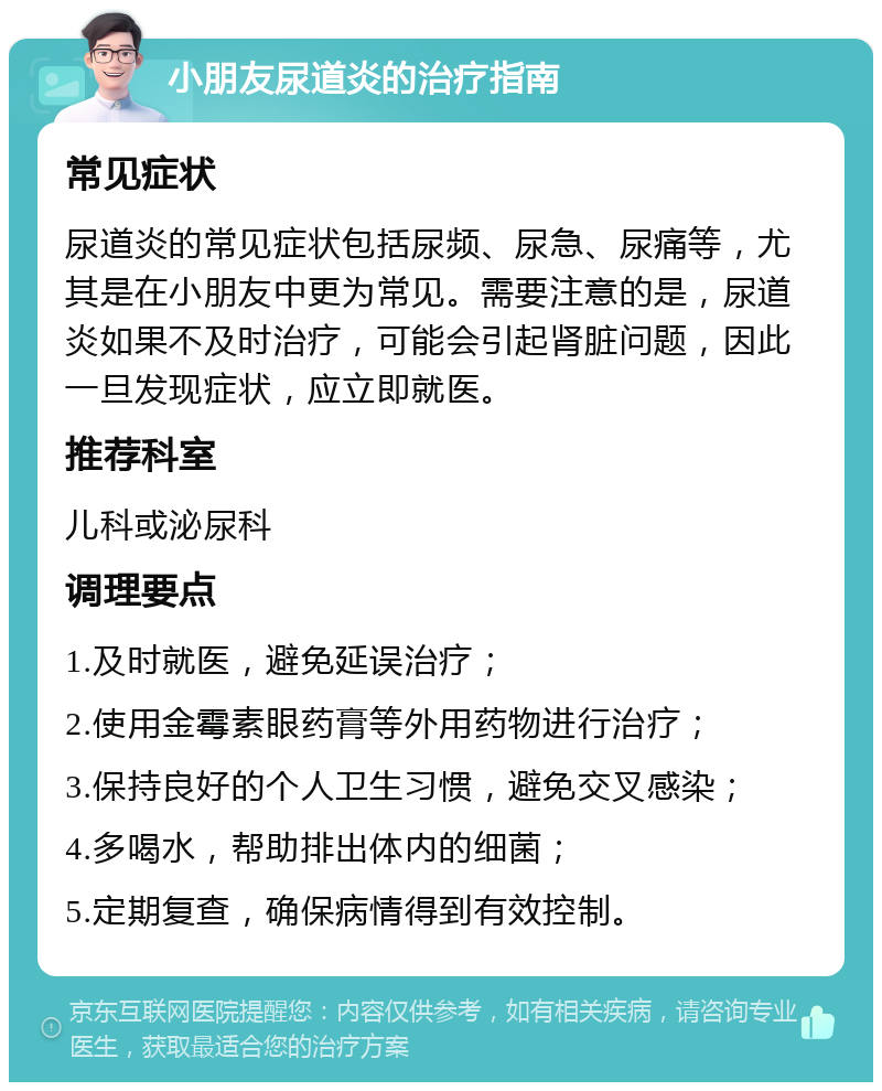 小朋友尿道炎的治疗指南 常见症状 尿道炎的常见症状包括尿频、尿急、尿痛等，尤其是在小朋友中更为常见。需要注意的是，尿道炎如果不及时治疗，可能会引起肾脏问题，因此一旦发现症状，应立即就医。 推荐科室 儿科或泌尿科 调理要点 1.及时就医，避免延误治疗； 2.使用金霉素眼药膏等外用药物进行治疗； 3.保持良好的个人卫生习惯，避免交叉感染； 4.多喝水，帮助排出体内的细菌； 5.定期复查，确保病情得到有效控制。