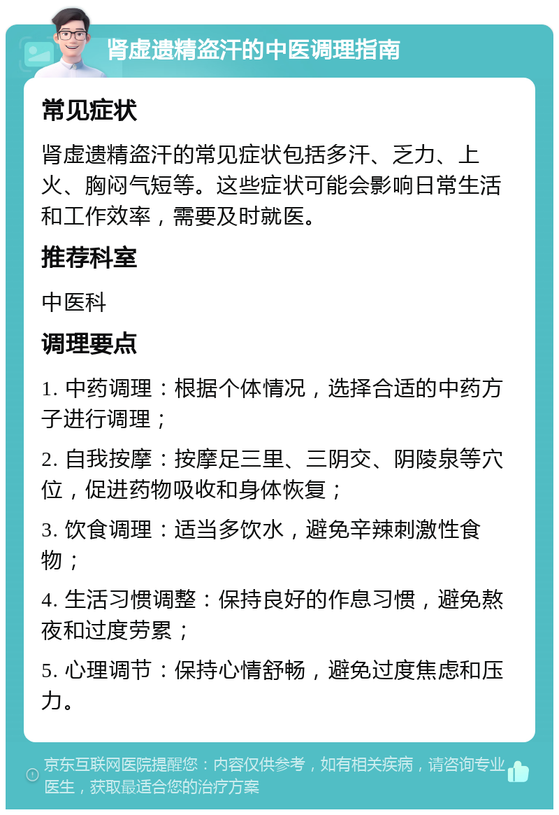 肾虚遗精盗汗的中医调理指南 常见症状 肾虚遗精盗汗的常见症状包括多汗、乏力、上火、胸闷气短等。这些症状可能会影响日常生活和工作效率，需要及时就医。 推荐科室 中医科 调理要点 1. 中药调理：根据个体情况，选择合适的中药方子进行调理； 2. 自我按摩：按摩足三里、三阴交、阴陵泉等穴位，促进药物吸收和身体恢复； 3. 饮食调理：适当多饮水，避免辛辣刺激性食物； 4. 生活习惯调整：保持良好的作息习惯，避免熬夜和过度劳累； 5. 心理调节：保持心情舒畅，避免过度焦虑和压力。