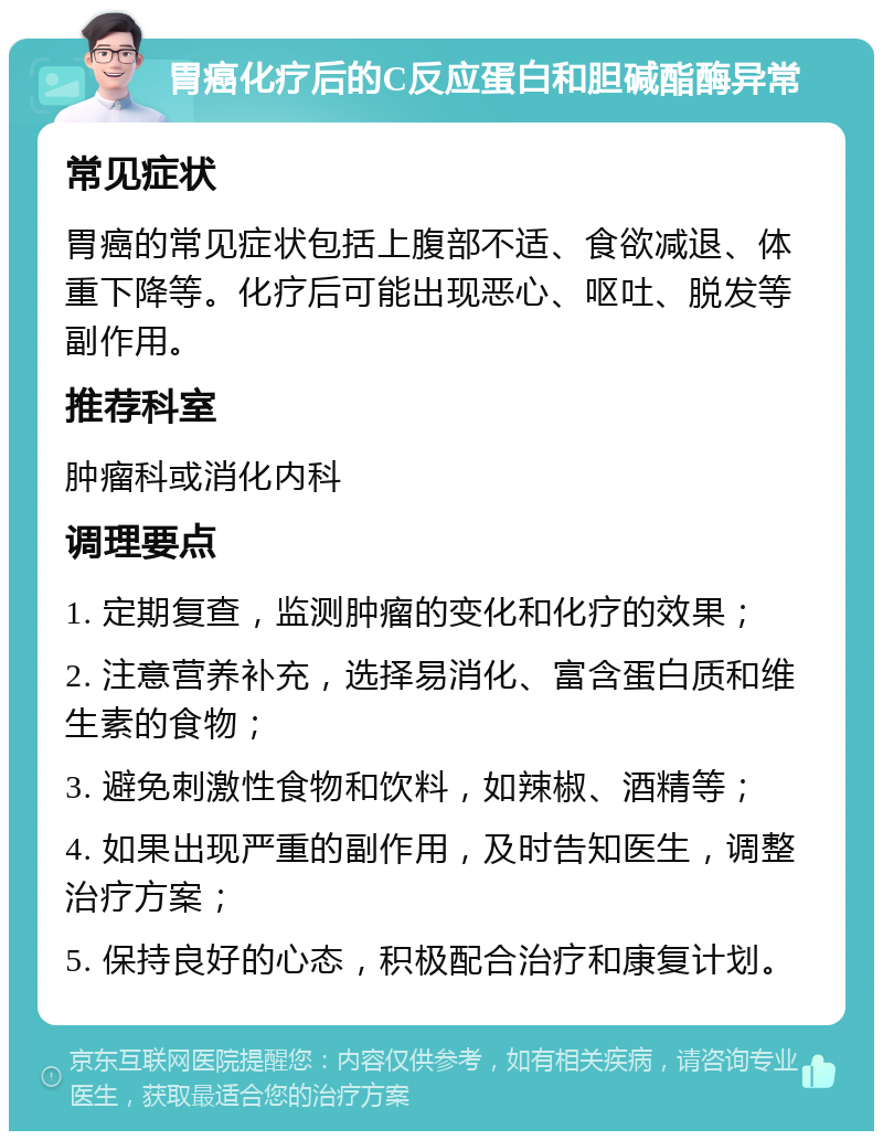 胃癌化疗后的C反应蛋白和胆碱酯酶异常 常见症状 胃癌的常见症状包括上腹部不适、食欲减退、体重下降等。化疗后可能出现恶心、呕吐、脱发等副作用。 推荐科室 肿瘤科或消化内科 调理要点 1. 定期复查，监测肿瘤的变化和化疗的效果； 2. 注意营养补充，选择易消化、富含蛋白质和维生素的食物； 3. 避免刺激性食物和饮料，如辣椒、酒精等； 4. 如果出现严重的副作用，及时告知医生，调整治疗方案； 5. 保持良好的心态，积极配合治疗和康复计划。