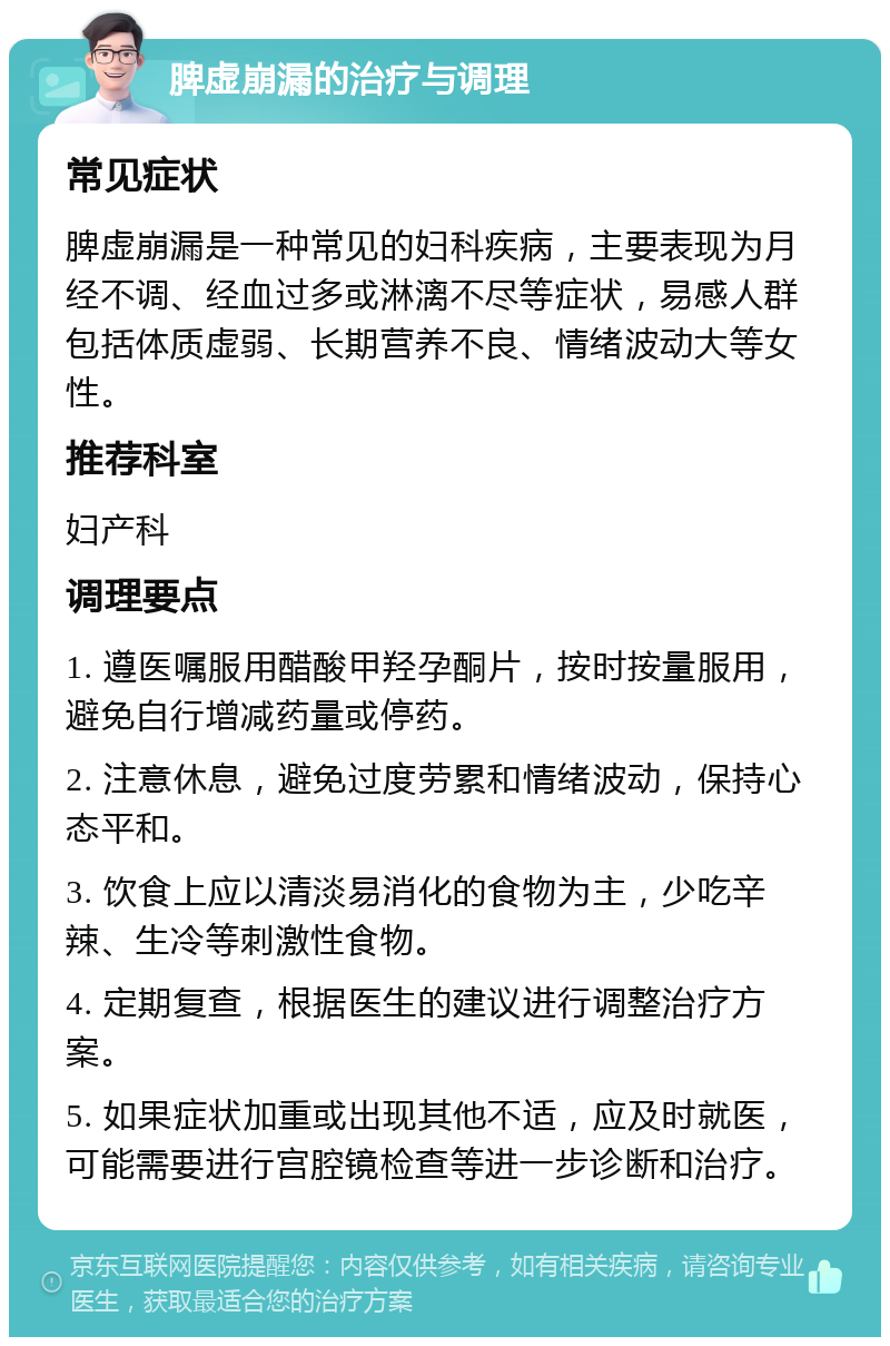 脾虚崩漏的治疗与调理 常见症状 脾虚崩漏是一种常见的妇科疾病，主要表现为月经不调、经血过多或淋漓不尽等症状，易感人群包括体质虚弱、长期营养不良、情绪波动大等女性。 推荐科室 妇产科 调理要点 1. 遵医嘱服用醋酸甲羟孕酮片，按时按量服用，避免自行增减药量或停药。 2. 注意休息，避免过度劳累和情绪波动，保持心态平和。 3. 饮食上应以清淡易消化的食物为主，少吃辛辣、生冷等刺激性食物。 4. 定期复查，根据医生的建议进行调整治疗方案。 5. 如果症状加重或出现其他不适，应及时就医，可能需要进行宫腔镜检查等进一步诊断和治疗。