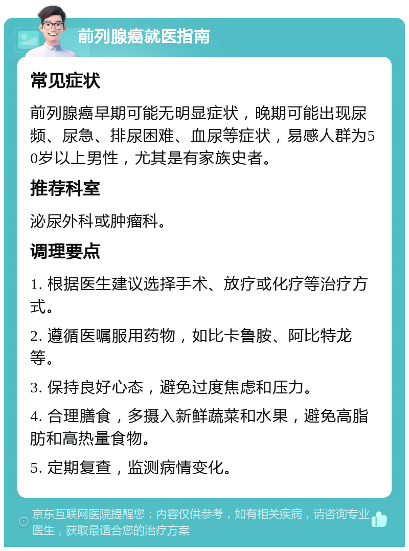 前列腺癌就医指南 常见症状 前列腺癌早期可能无明显症状，晚期可能出现尿频、尿急、排尿困难、血尿等症状，易感人群为50岁以上男性，尤其是有家族史者。 推荐科室 泌尿外科或肿瘤科。 调理要点 1. 根据医生建议选择手术、放疗或化疗等治疗方式。 2. 遵循医嘱服用药物，如比卡鲁胺、阿比特龙等。 3. 保持良好心态，避免过度焦虑和压力。 4. 合理膳食，多摄入新鲜蔬菜和水果，避免高脂肪和高热量食物。 5. 定期复查，监测病情变化。