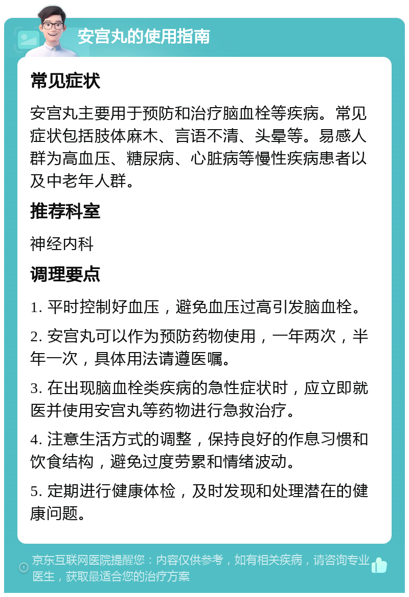 安宫丸的使用指南 常见症状 安宫丸主要用于预防和治疗脑血栓等疾病。常见症状包括肢体麻木、言语不清、头晕等。易感人群为高血压、糖尿病、心脏病等慢性疾病患者以及中老年人群。 推荐科室 神经内科 调理要点 1. 平时控制好血压，避免血压过高引发脑血栓。 2. 安宫丸可以作为预防药物使用，一年两次，半年一次，具体用法请遵医嘱。 3. 在出现脑血栓类疾病的急性症状时，应立即就医并使用安宫丸等药物进行急救治疗。 4. 注意生活方式的调整，保持良好的作息习惯和饮食结构，避免过度劳累和情绪波动。 5. 定期进行健康体检，及时发现和处理潜在的健康问题。