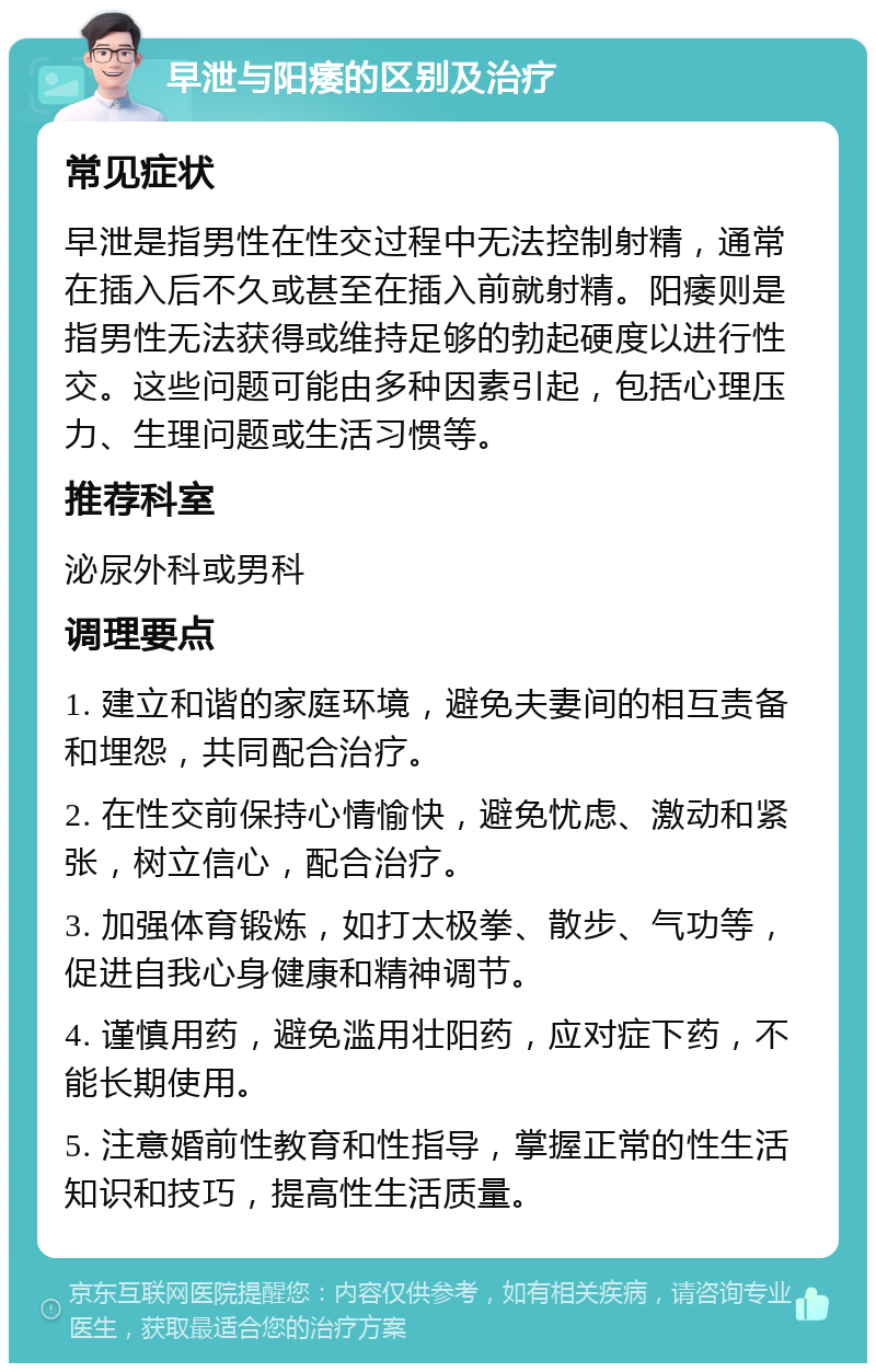 早泄与阳痿的区别及治疗 常见症状 早泄是指男性在性交过程中无法控制射精，通常在插入后不久或甚至在插入前就射精。阳痿则是指男性无法获得或维持足够的勃起硬度以进行性交。这些问题可能由多种因素引起，包括心理压力、生理问题或生活习惯等。 推荐科室 泌尿外科或男科 调理要点 1. 建立和谐的家庭环境，避免夫妻间的相互责备和埋怨，共同配合治疗。 2. 在性交前保持心情愉快，避免忧虑、激动和紧张，树立信心，配合治疗。 3. 加强体育锻炼，如打太极拳、散步、气功等，促进自我心身健康和精神调节。 4. 谨慎用药，避免滥用壮阳药，应对症下药，不能长期使用。 5. 注意婚前性教育和性指导，掌握正常的性生活知识和技巧，提高性生活质量。