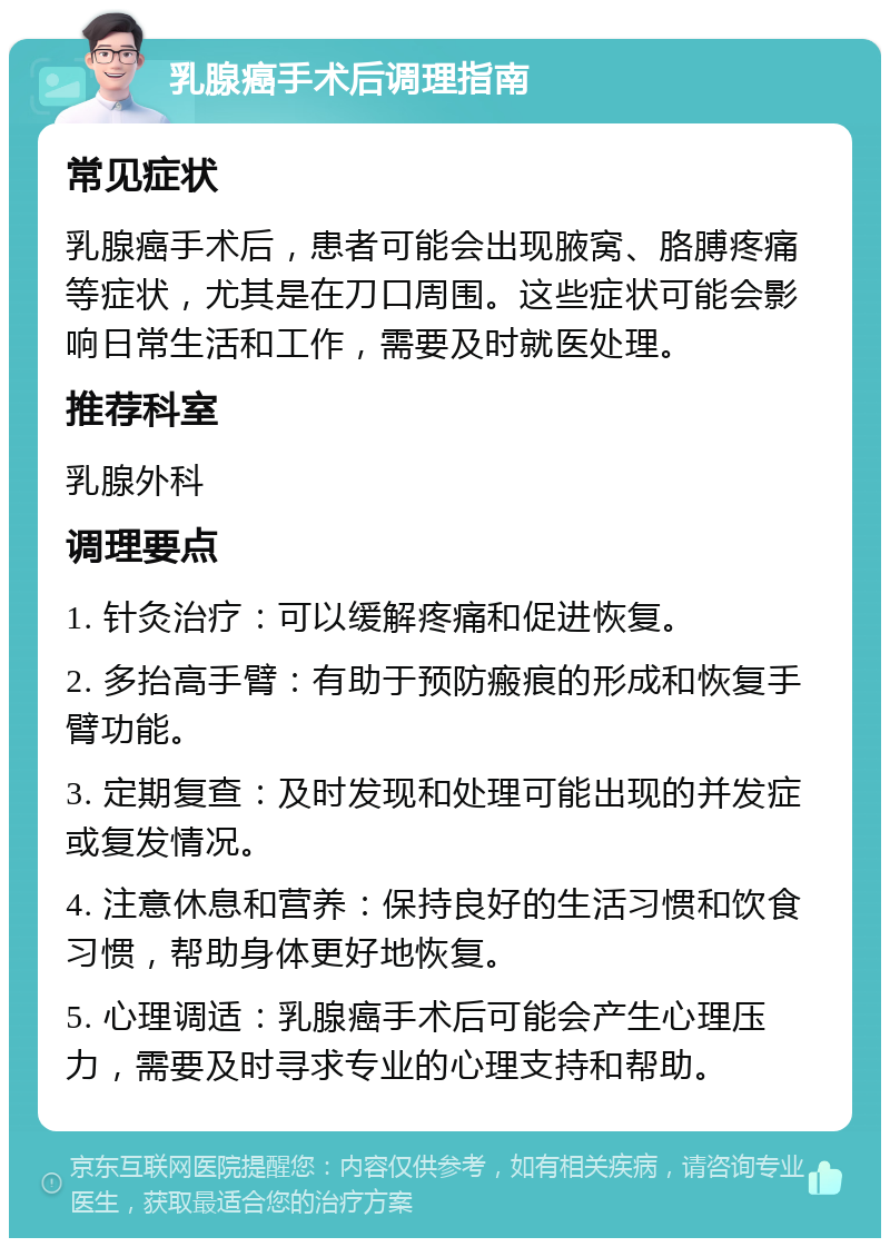 乳腺癌手术后调理指南 常见症状 乳腺癌手术后，患者可能会出现腋窝、胳膊疼痛等症状，尤其是在刀口周围。这些症状可能会影响日常生活和工作，需要及时就医处理。 推荐科室 乳腺外科 调理要点 1. 针灸治疗：可以缓解疼痛和促进恢复。 2. 多抬高手臂：有助于预防瘢痕的形成和恢复手臂功能。 3. 定期复查：及时发现和处理可能出现的并发症或复发情况。 4. 注意休息和营养：保持良好的生活习惯和饮食习惯，帮助身体更好地恢复。 5. 心理调适：乳腺癌手术后可能会产生心理压力，需要及时寻求专业的心理支持和帮助。