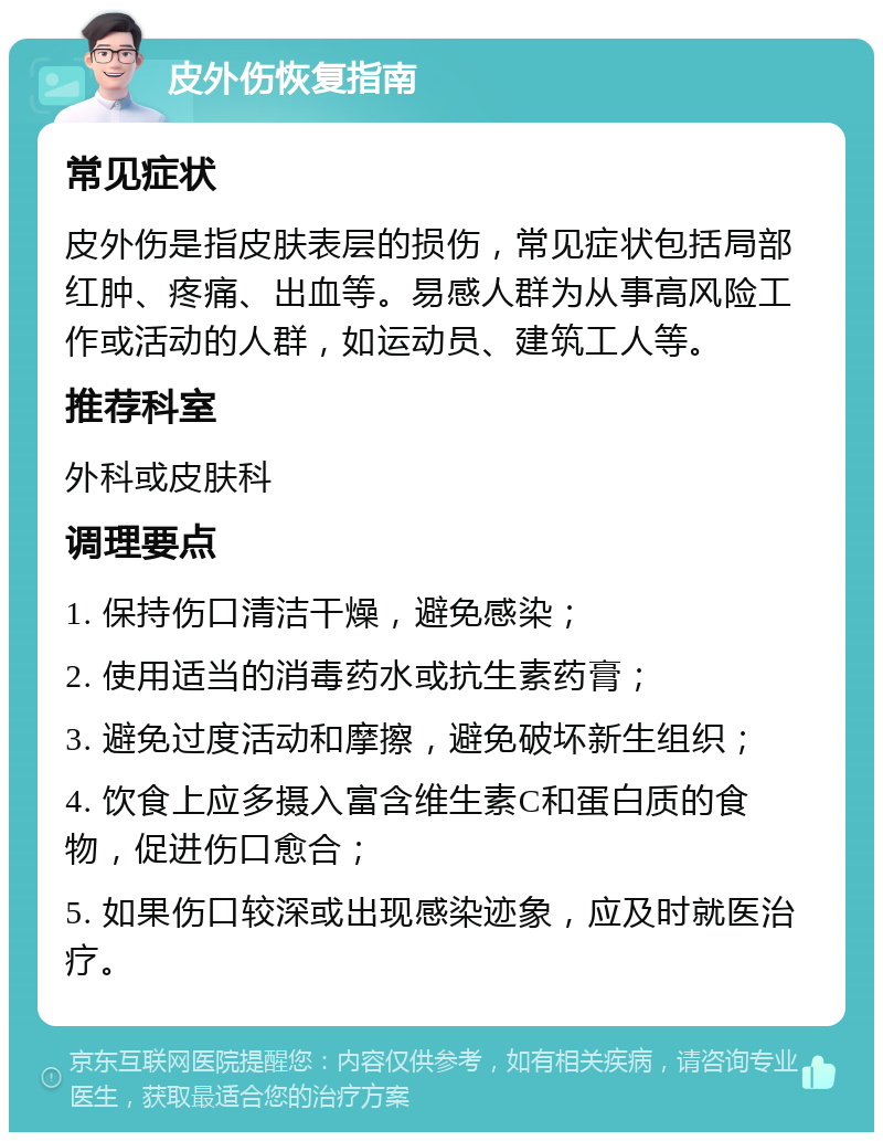 皮外伤恢复指南 常见症状 皮外伤是指皮肤表层的损伤，常见症状包括局部红肿、疼痛、出血等。易感人群为从事高风险工作或活动的人群，如运动员、建筑工人等。 推荐科室 外科或皮肤科 调理要点 1. 保持伤口清洁干燥，避免感染； 2. 使用适当的消毒药水或抗生素药膏； 3. 避免过度活动和摩擦，避免破坏新生组织； 4. 饮食上应多摄入富含维生素C和蛋白质的食物，促进伤口愈合； 5. 如果伤口较深或出现感染迹象，应及时就医治疗。