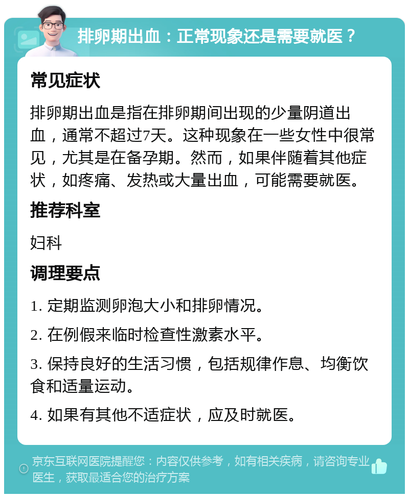 排卵期出血：正常现象还是需要就医？ 常见症状 排卵期出血是指在排卵期间出现的少量阴道出血，通常不超过7天。这种现象在一些女性中很常见，尤其是在备孕期。然而，如果伴随着其他症状，如疼痛、发热或大量出血，可能需要就医。 推荐科室 妇科 调理要点 1. 定期监测卵泡大小和排卵情况。 2. 在例假来临时检查性激素水平。 3. 保持良好的生活习惯，包括规律作息、均衡饮食和适量运动。 4. 如果有其他不适症状，应及时就医。