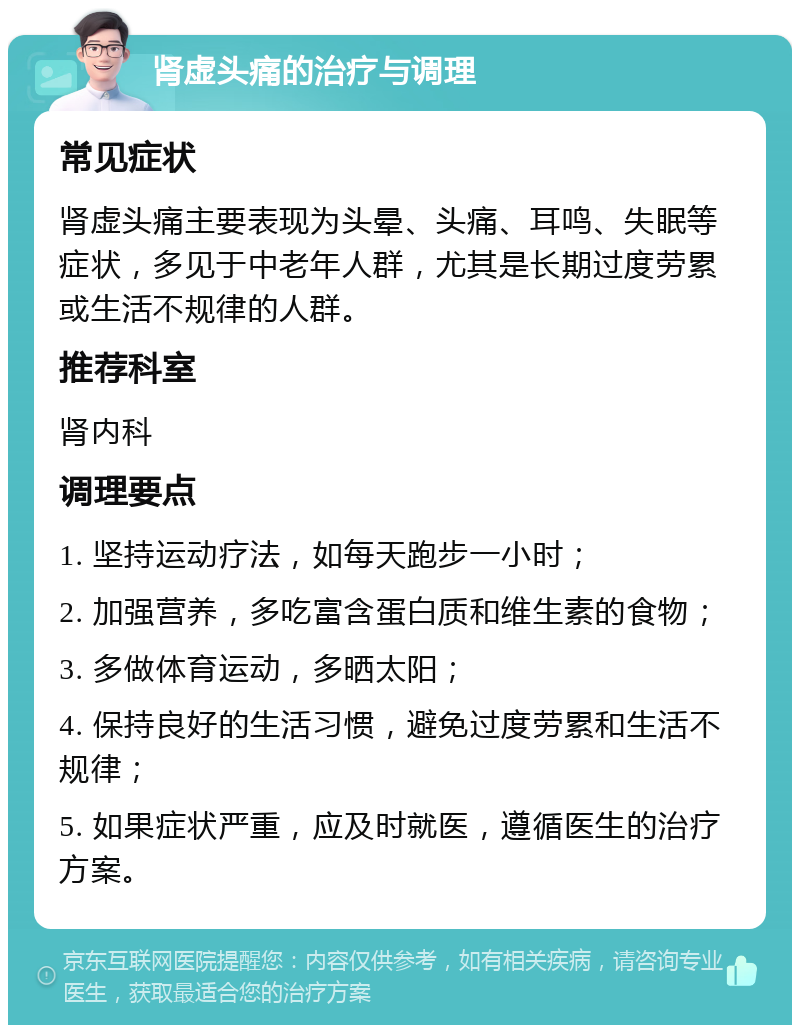 肾虚头痛的治疗与调理 常见症状 肾虚头痛主要表现为头晕、头痛、耳鸣、失眠等症状，多见于中老年人群，尤其是长期过度劳累或生活不规律的人群。 推荐科室 肾内科 调理要点 1. 坚持运动疗法，如每天跑步一小时； 2. 加强营养，多吃富含蛋白质和维生素的食物； 3. 多做体育运动，多晒太阳； 4. 保持良好的生活习惯，避免过度劳累和生活不规律； 5. 如果症状严重，应及时就医，遵循医生的治疗方案。