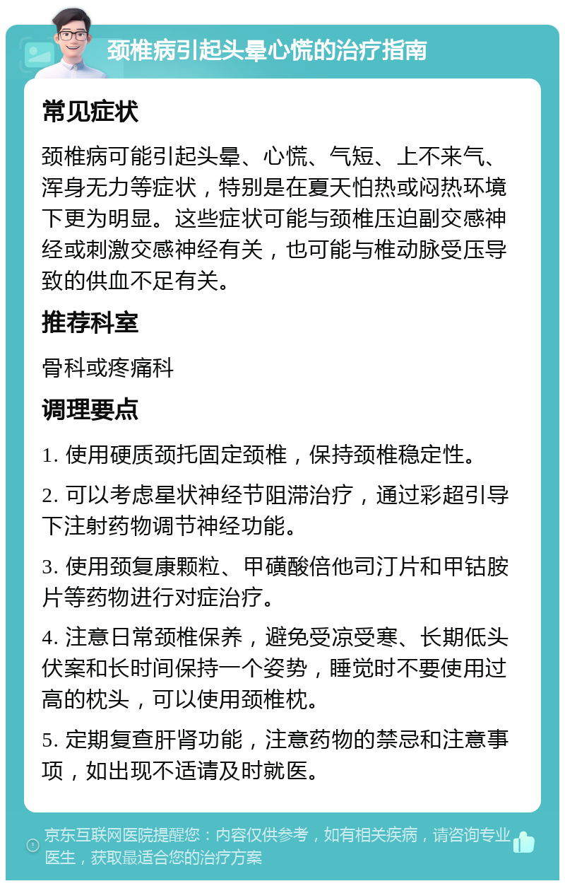 颈椎病引起头晕心慌的治疗指南 常见症状 颈椎病可能引起头晕、心慌、气短、上不来气、浑身无力等症状，特别是在夏天怕热或闷热环境下更为明显。这些症状可能与颈椎压迫副交感神经或刺激交感神经有关，也可能与椎动脉受压导致的供血不足有关。 推荐科室 骨科或疼痛科 调理要点 1. 使用硬质颈托固定颈椎，保持颈椎稳定性。 2. 可以考虑星状神经节阻滞治疗，通过彩超引导下注射药物调节神经功能。 3. 使用颈复康颗粒、甲磺酸倍他司汀片和甲钴胺片等药物进行对症治疗。 4. 注意日常颈椎保养，避免受凉受寒、长期低头伏案和长时间保持一个姿势，睡觉时不要使用过高的枕头，可以使用颈椎枕。 5. 定期复查肝肾功能，注意药物的禁忌和注意事项，如出现不适请及时就医。