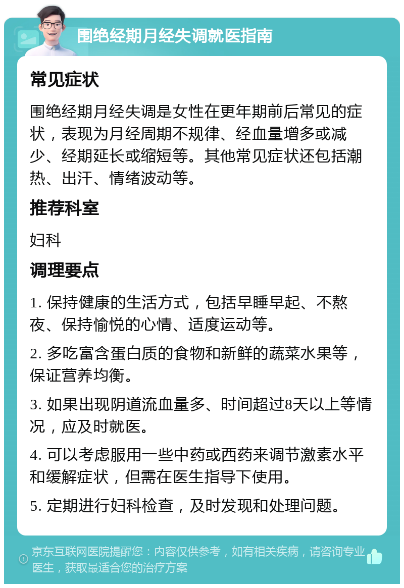 围绝经期月经失调就医指南 常见症状 围绝经期月经失调是女性在更年期前后常见的症状，表现为月经周期不规律、经血量增多或减少、经期延长或缩短等。其他常见症状还包括潮热、出汗、情绪波动等。 推荐科室 妇科 调理要点 1. 保持健康的生活方式，包括早睡早起、不熬夜、保持愉悦的心情、适度运动等。 2. 多吃富含蛋白质的食物和新鲜的蔬菜水果等，保证营养均衡。 3. 如果出现阴道流血量多、时间超过8天以上等情况，应及时就医。 4. 可以考虑服用一些中药或西药来调节激素水平和缓解症状，但需在医生指导下使用。 5. 定期进行妇科检查，及时发现和处理问题。