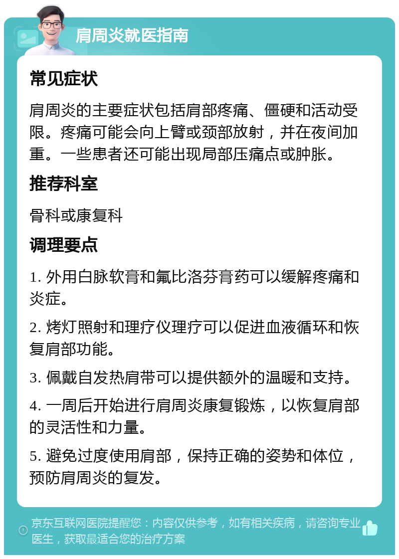 肩周炎就医指南 常见症状 肩周炎的主要症状包括肩部疼痛、僵硬和活动受限。疼痛可能会向上臂或颈部放射，并在夜间加重。一些患者还可能出现局部压痛点或肿胀。 推荐科室 骨科或康复科 调理要点 1. 外用白脉软膏和氟比洛芬膏药可以缓解疼痛和炎症。 2. 烤灯照射和理疗仪理疗可以促进血液循环和恢复肩部功能。 3. 佩戴自发热肩带可以提供额外的温暖和支持。 4. 一周后开始进行肩周炎康复锻炼，以恢复肩部的灵活性和力量。 5. 避免过度使用肩部，保持正确的姿势和体位，预防肩周炎的复发。