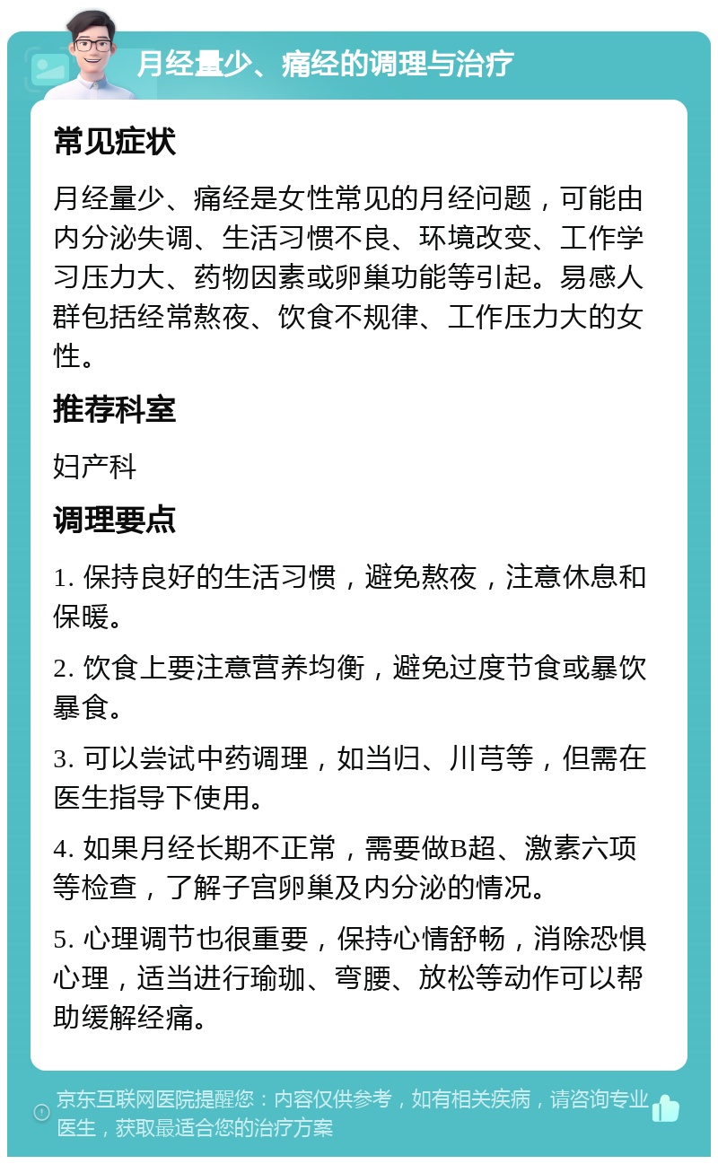 月经量少、痛经的调理与治疗 常见症状 月经量少、痛经是女性常见的月经问题，可能由内分泌失调、生活习惯不良、环境改变、工作学习压力大、药物因素或卵巢功能等引起。易感人群包括经常熬夜、饮食不规律、工作压力大的女性。 推荐科室 妇产科 调理要点 1. 保持良好的生活习惯，避免熬夜，注意休息和保暖。 2. 饮食上要注意营养均衡，避免过度节食或暴饮暴食。 3. 可以尝试中药调理，如当归、川芎等，但需在医生指导下使用。 4. 如果月经长期不正常，需要做B超、激素六项等检查，了解子宫卵巢及内分泌的情况。 5. 心理调节也很重要，保持心情舒畅，消除恐惧心理，适当进行瑜珈、弯腰、放松等动作可以帮助缓解经痛。