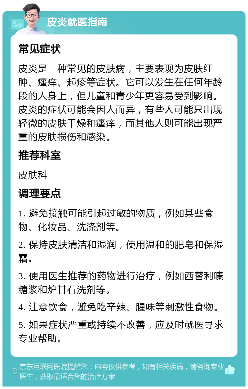 皮炎就医指南 常见症状 皮炎是一种常见的皮肤病，主要表现为皮肤红肿、瘙痒、起疹等症状。它可以发生在任何年龄段的人身上，但儿童和青少年更容易受到影响。皮炎的症状可能会因人而异，有些人可能只出现轻微的皮肤干燥和瘙痒，而其他人则可能出现严重的皮肤损伤和感染。 推荐科室 皮肤科 调理要点 1. 避免接触可能引起过敏的物质，例如某些食物、化妆品、洗涤剂等。 2. 保持皮肤清洁和湿润，使用温和的肥皂和保湿霜。 3. 使用医生推荐的药物进行治疗，例如西替利嗪糖浆和炉甘石洗剂等。 4. 注意饮食，避免吃辛辣、腥味等刺激性食物。 5. 如果症状严重或持续不改善，应及时就医寻求专业帮助。