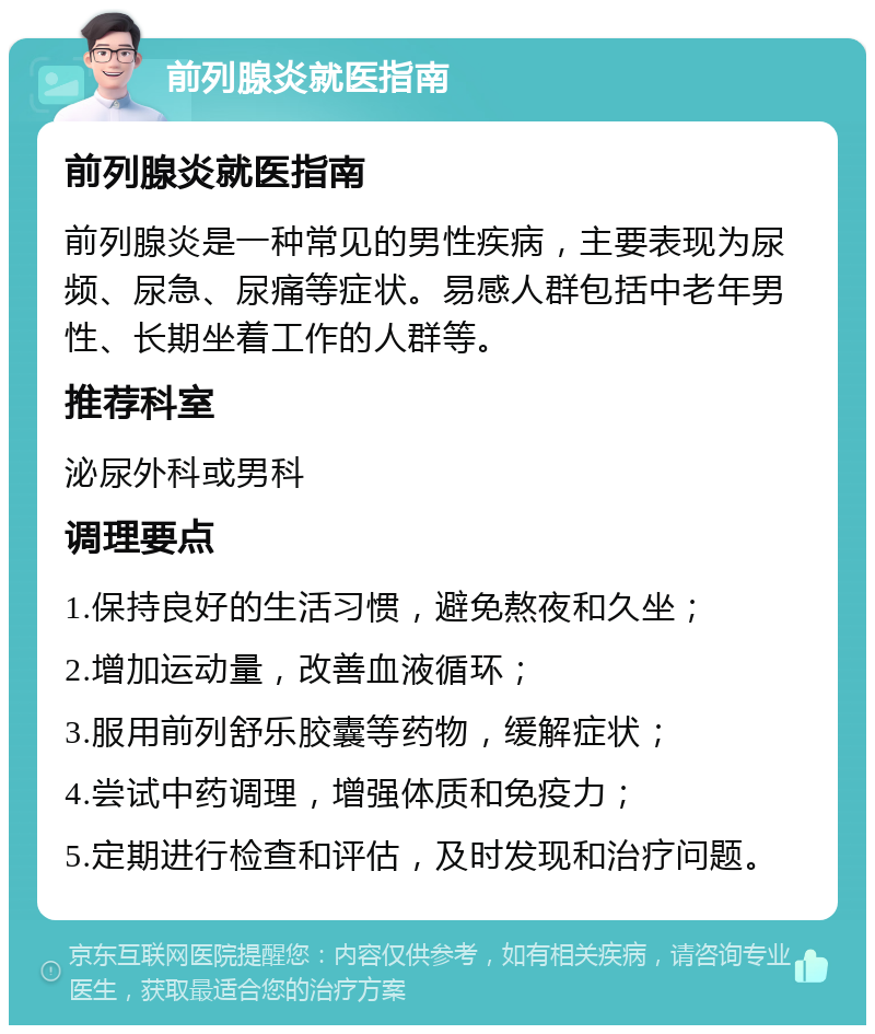 前列腺炎就医指南 前列腺炎就医指南 前列腺炎是一种常见的男性疾病，主要表现为尿频、尿急、尿痛等症状。易感人群包括中老年男性、长期坐着工作的人群等。 推荐科室 泌尿外科或男科 调理要点 1.保持良好的生活习惯，避免熬夜和久坐； 2.增加运动量，改善血液循环； 3.服用前列舒乐胶囊等药物，缓解症状； 4.尝试中药调理，增强体质和免疫力； 5.定期进行检查和评估，及时发现和治疗问题。