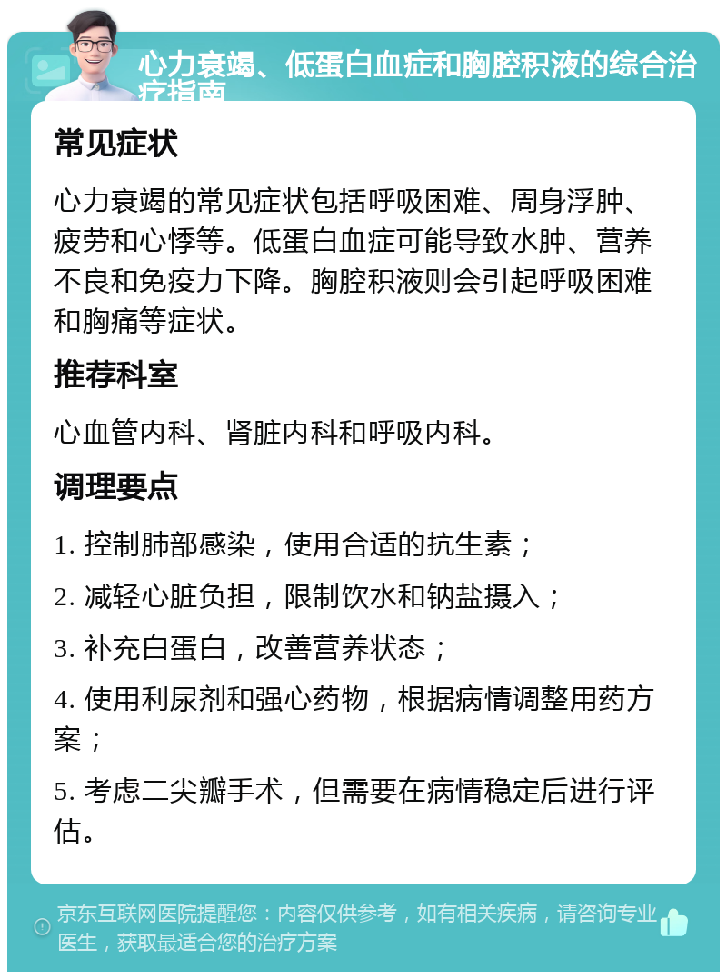 心力衰竭、低蛋白血症和胸腔积液的综合治疗指南 常见症状 心力衰竭的常见症状包括呼吸困难、周身浮肿、疲劳和心悸等。低蛋白血症可能导致水肿、营养不良和免疫力下降。胸腔积液则会引起呼吸困难和胸痛等症状。 推荐科室 心血管内科、肾脏内科和呼吸内科。 调理要点 1. 控制肺部感染，使用合适的抗生素； 2. 减轻心脏负担，限制饮水和钠盐摄入； 3. 补充白蛋白，改善营养状态； 4. 使用利尿剂和强心药物，根据病情调整用药方案； 5. 考虑二尖瓣手术，但需要在病情稳定后进行评估。