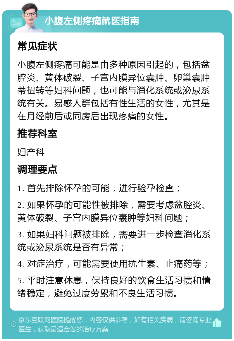 小腹左侧疼痛就医指南 常见症状 小腹左侧疼痛可能是由多种原因引起的，包括盆腔炎、黄体破裂、子宫内膜异位囊肿、卵巢囊肿蒂扭转等妇科问题，也可能与消化系统或泌尿系统有关。易感人群包括有性生活的女性，尤其是在月经前后或同房后出现疼痛的女性。 推荐科室 妇产科 调理要点 1. 首先排除怀孕的可能，进行验孕检查； 2. 如果怀孕的可能性被排除，需要考虑盆腔炎、黄体破裂、子宫内膜异位囊肿等妇科问题； 3. 如果妇科问题被排除，需要进一步检查消化系统或泌尿系统是否有异常； 4. 对症治疗，可能需要使用抗生素、止痛药等； 5. 平时注意休息，保持良好的饮食生活习惯和情绪稳定，避免过度劳累和不良生活习惯。