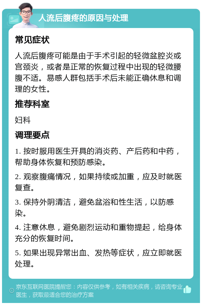 人流后腹疼的原因与处理 常见症状 人流后腹疼可能是由于手术引起的轻微盆腔炎或宫颈炎，或者是正常的恢复过程中出现的轻微腰腹不适。易感人群包括手术后未能正确休息和调理的女性。 推荐科室 妇科 调理要点 1. 按时服用医生开具的消炎药、产后药和中药，帮助身体恢复和预防感染。 2. 观察腹痛情况，如果持续或加重，应及时就医复查。 3. 保持外阴清洁，避免盆浴和性生活，以防感染。 4. 注意休息，避免剧烈运动和重物提起，给身体充分的恢复时间。 5. 如果出现异常出血、发热等症状，应立即就医处理。