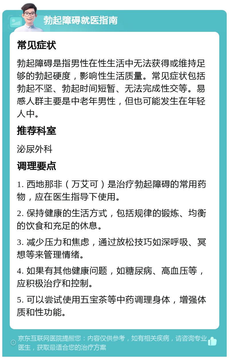 勃起障碍就医指南 常见症状 勃起障碍是指男性在性生活中无法获得或维持足够的勃起硬度，影响性生活质量。常见症状包括勃起不坚、勃起时间短暂、无法完成性交等。易感人群主要是中老年男性，但也可能发生在年轻人中。 推荐科室 泌尿外科 调理要点 1. 西地那非（万艾可）是治疗勃起障碍的常用药物，应在医生指导下使用。 2. 保持健康的生活方式，包括规律的锻炼、均衡的饮食和充足的休息。 3. 减少压力和焦虑，通过放松技巧如深呼吸、冥想等来管理情绪。 4. 如果有其他健康问题，如糖尿病、高血压等，应积极治疗和控制。 5. 可以尝试使用五宝茶等中药调理身体，增强体质和性功能。