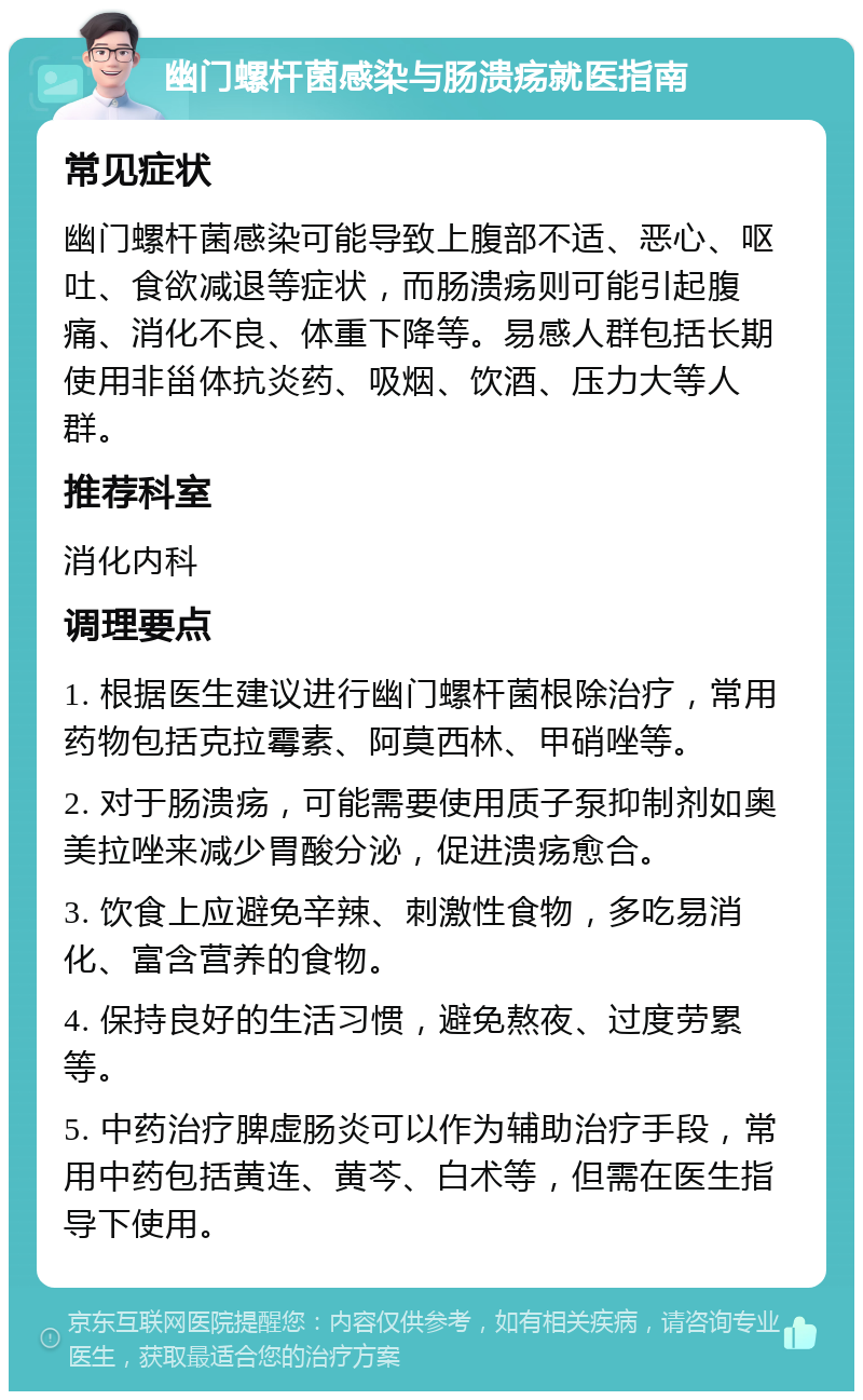 幽门螺杆菌感染与肠溃疡就医指南 常见症状 幽门螺杆菌感染可能导致上腹部不适、恶心、呕吐、食欲减退等症状，而肠溃疡则可能引起腹痛、消化不良、体重下降等。易感人群包括长期使用非甾体抗炎药、吸烟、饮酒、压力大等人群。 推荐科室 消化内科 调理要点 1. 根据医生建议进行幽门螺杆菌根除治疗，常用药物包括克拉霉素、阿莫西林、甲硝唑等。 2. 对于肠溃疡，可能需要使用质子泵抑制剂如奥美拉唑来减少胃酸分泌，促进溃疡愈合。 3. 饮食上应避免辛辣、刺激性食物，多吃易消化、富含营养的食物。 4. 保持良好的生活习惯，避免熬夜、过度劳累等。 5. 中药治疗脾虚肠炎可以作为辅助治疗手段，常用中药包括黄连、黄芩、白术等，但需在医生指导下使用。