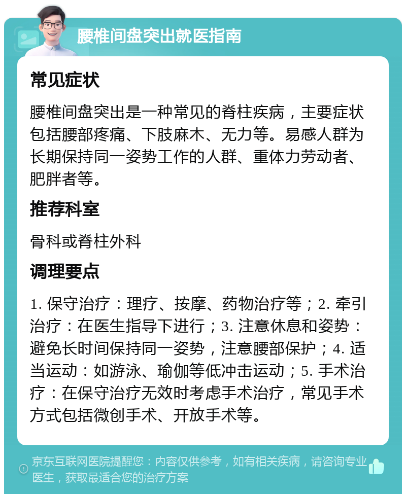 腰椎间盘突出就医指南 常见症状 腰椎间盘突出是一种常见的脊柱疾病，主要症状包括腰部疼痛、下肢麻木、无力等。易感人群为长期保持同一姿势工作的人群、重体力劳动者、肥胖者等。 推荐科室 骨科或脊柱外科 调理要点 1. 保守治疗：理疗、按摩、药物治疗等；2. 牵引治疗：在医生指导下进行；3. 注意休息和姿势：避免长时间保持同一姿势，注意腰部保护；4. 适当运动：如游泳、瑜伽等低冲击运动；5. 手术治疗：在保守治疗无效时考虑手术治疗，常见手术方式包括微创手术、开放手术等。