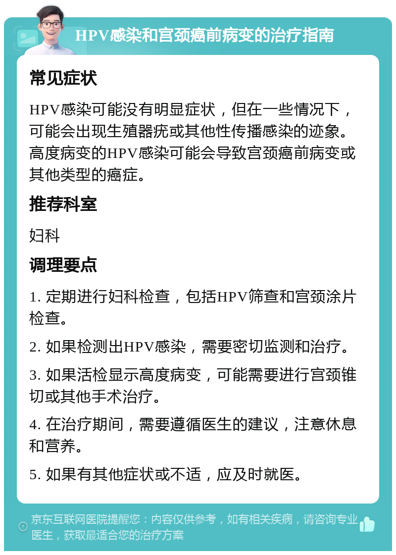 HPV感染和宫颈癌前病变的治疗指南 常见症状 HPV感染可能没有明显症状，但在一些情况下，可能会出现生殖器疣或其他性传播感染的迹象。高度病变的HPV感染可能会导致宫颈癌前病变或其他类型的癌症。 推荐科室 妇科 调理要点 1. 定期进行妇科检查，包括HPV筛查和宫颈涂片检查。 2. 如果检测出HPV感染，需要密切监测和治疗。 3. 如果活检显示高度病变，可能需要进行宫颈锥切或其他手术治疗。 4. 在治疗期间，需要遵循医生的建议，注意休息和营养。 5. 如果有其他症状或不适，应及时就医。