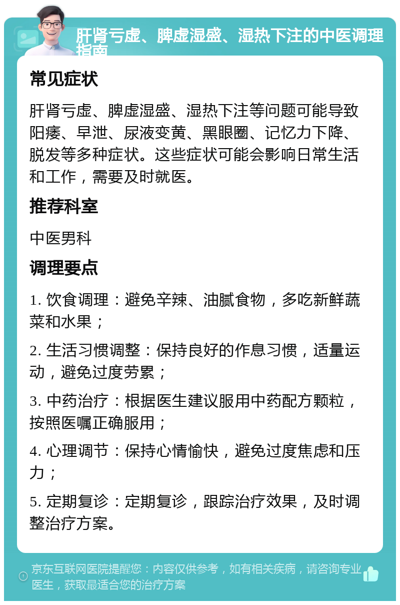 肝肾亏虚、脾虚湿盛、湿热下注的中医调理指南 常见症状 肝肾亏虚、脾虚湿盛、湿热下注等问题可能导致阳痿、早泄、尿液变黄、黑眼圈、记忆力下降、脱发等多种症状。这些症状可能会影响日常生活和工作，需要及时就医。 推荐科室 中医男科 调理要点 1. 饮食调理：避免辛辣、油腻食物，多吃新鲜蔬菜和水果； 2. 生活习惯调整：保持良好的作息习惯，适量运动，避免过度劳累； 3. 中药治疗：根据医生建议服用中药配方颗粒，按照医嘱正确服用； 4. 心理调节：保持心情愉快，避免过度焦虑和压力； 5. 定期复诊：定期复诊，跟踪治疗效果，及时调整治疗方案。