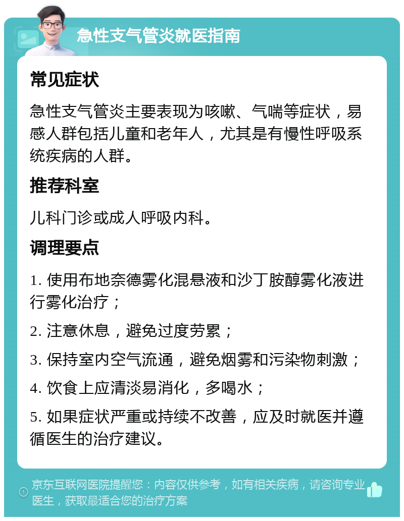 急性支气管炎就医指南 常见症状 急性支气管炎主要表现为咳嗽、气喘等症状，易感人群包括儿童和老年人，尤其是有慢性呼吸系统疾病的人群。 推荐科室 儿科门诊或成人呼吸内科。 调理要点 1. 使用布地奈德雾化混悬液和沙丁胺醇雾化液进行雾化治疗； 2. 注意休息，避免过度劳累； 3. 保持室内空气流通，避免烟雾和污染物刺激； 4. 饮食上应清淡易消化，多喝水； 5. 如果症状严重或持续不改善，应及时就医并遵循医生的治疗建议。