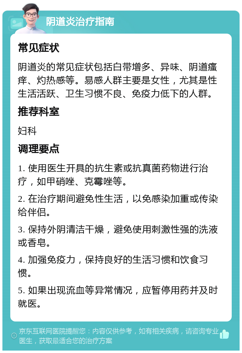 阴道炎治疗指南 常见症状 阴道炎的常见症状包括白带增多、异味、阴道瘙痒、灼热感等。易感人群主要是女性，尤其是性生活活跃、卫生习惯不良、免疫力低下的人群。 推荐科室 妇科 调理要点 1. 使用医生开具的抗生素或抗真菌药物进行治疗，如甲硝唑、克霉唑等。 2. 在治疗期间避免性生活，以免感染加重或传染给伴侣。 3. 保持外阴清洁干燥，避免使用刺激性强的洗液或香皂。 4. 加强免疫力，保持良好的生活习惯和饮食习惯。 5. 如果出现流血等异常情况，应暂停用药并及时就医。