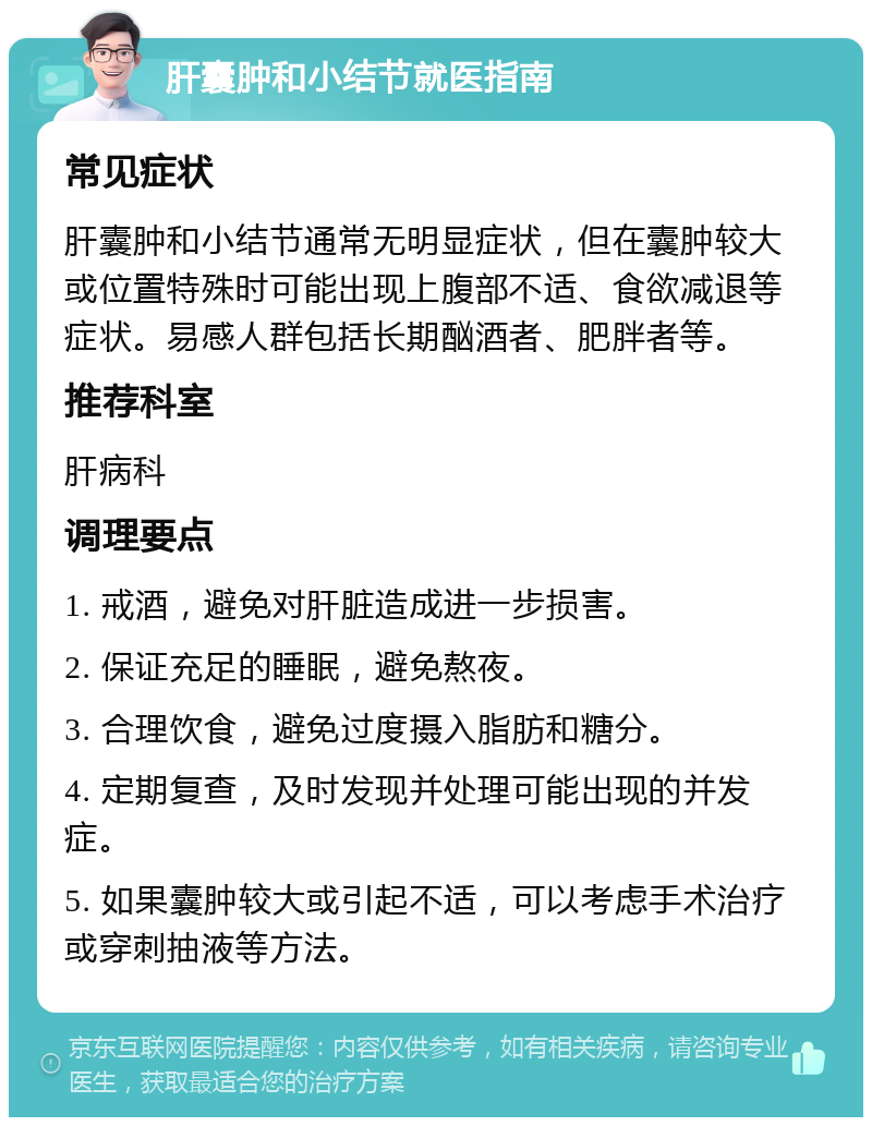 肝囊肿和小结节就医指南 常见症状 肝囊肿和小结节通常无明显症状，但在囊肿较大或位置特殊时可能出现上腹部不适、食欲减退等症状。易感人群包括长期酗酒者、肥胖者等。 推荐科室 肝病科 调理要点 1. 戒酒，避免对肝脏造成进一步损害。 2. 保证充足的睡眠，避免熬夜。 3. 合理饮食，避免过度摄入脂肪和糖分。 4. 定期复查，及时发现并处理可能出现的并发症。 5. 如果囊肿较大或引起不适，可以考虑手术治疗或穿刺抽液等方法。