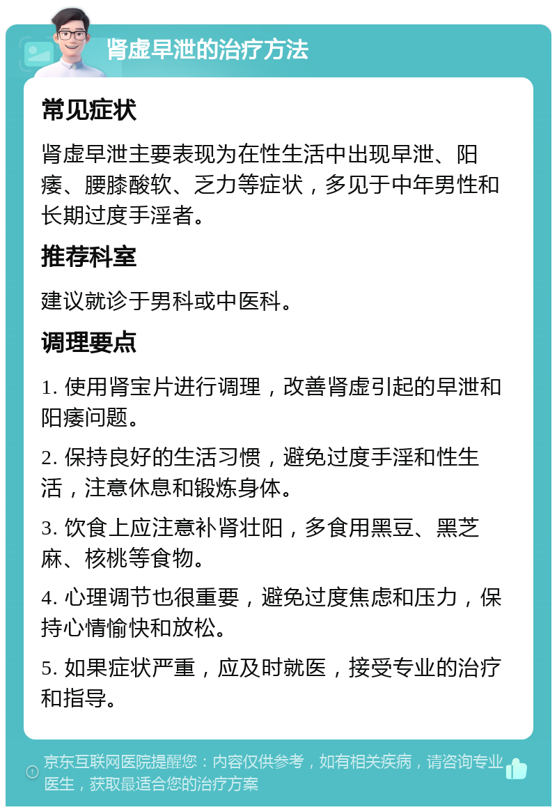 肾虚早泄的治疗方法 常见症状 肾虚早泄主要表现为在性生活中出现早泄、阳痿、腰膝酸软、乏力等症状，多见于中年男性和长期过度手淫者。 推荐科室 建议就诊于男科或中医科。 调理要点 1. 使用肾宝片进行调理，改善肾虚引起的早泄和阳痿问题。 2. 保持良好的生活习惯，避免过度手淫和性生活，注意休息和锻炼身体。 3. 饮食上应注意补肾壮阳，多食用黑豆、黑芝麻、核桃等食物。 4. 心理调节也很重要，避免过度焦虑和压力，保持心情愉快和放松。 5. 如果症状严重，应及时就医，接受专业的治疗和指导。