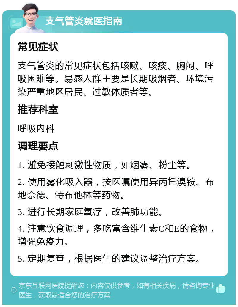 支气管炎就医指南 常见症状 支气管炎的常见症状包括咳嗽、咳痰、胸闷、呼吸困难等。易感人群主要是长期吸烟者、环境污染严重地区居民、过敏体质者等。 推荐科室 呼吸内科 调理要点 1. 避免接触刺激性物质，如烟雾、粉尘等。 2. 使用雾化吸入器，按医嘱使用异丙托溴铵、布地奈德、特布他林等药物。 3. 进行长期家庭氧疗，改善肺功能。 4. 注意饮食调理，多吃富含维生素C和E的食物，增强免疫力。 5. 定期复查，根据医生的建议调整治疗方案。