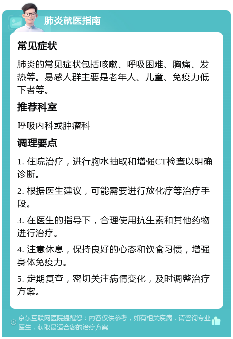 肺炎就医指南 常见症状 肺炎的常见症状包括咳嗽、呼吸困难、胸痛、发热等。易感人群主要是老年人、儿童、免疫力低下者等。 推荐科室 呼吸内科或肿瘤科 调理要点 1. 住院治疗，进行胸水抽取和增强CT检查以明确诊断。 2. 根据医生建议，可能需要进行放化疗等治疗手段。 3. 在医生的指导下，合理使用抗生素和其他药物进行治疗。 4. 注意休息，保持良好的心态和饮食习惯，增强身体免疫力。 5. 定期复查，密切关注病情变化，及时调整治疗方案。