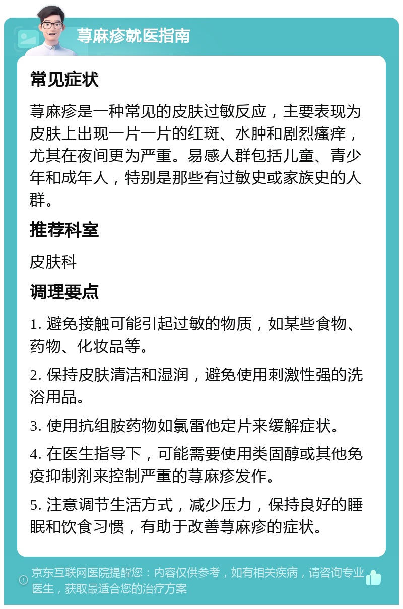 荨麻疹就医指南 常见症状 荨麻疹是一种常见的皮肤过敏反应，主要表现为皮肤上出现一片一片的红斑、水肿和剧烈瘙痒，尤其在夜间更为严重。易感人群包括儿童、青少年和成年人，特别是那些有过敏史或家族史的人群。 推荐科室 皮肤科 调理要点 1. 避免接触可能引起过敏的物质，如某些食物、药物、化妆品等。 2. 保持皮肤清洁和湿润，避免使用刺激性强的洗浴用品。 3. 使用抗组胺药物如氯雷他定片来缓解症状。 4. 在医生指导下，可能需要使用类固醇或其他免疫抑制剂来控制严重的荨麻疹发作。 5. 注意调节生活方式，减少压力，保持良好的睡眠和饮食习惯，有助于改善荨麻疹的症状。