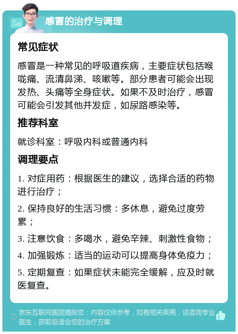 感冒的治疗与调理 常见症状 感冒是一种常见的呼吸道疾病，主要症状包括喉咙痛、流清鼻涕、咳嗽等。部分患者可能会出现发热、头痛等全身症状。如果不及时治疗，感冒可能会引发其他并发症，如尿路感染等。 推荐科室 就诊科室：呼吸内科或普通内科 调理要点 1. 对症用药：根据医生的建议，选择合适的药物进行治疗； 2. 保持良好的生活习惯：多休息，避免过度劳累； 3. 注意饮食：多喝水，避免辛辣、刺激性食物； 4. 加强锻炼：适当的运动可以提高身体免疫力； 5. 定期复查：如果症状未能完全缓解，应及时就医复查。