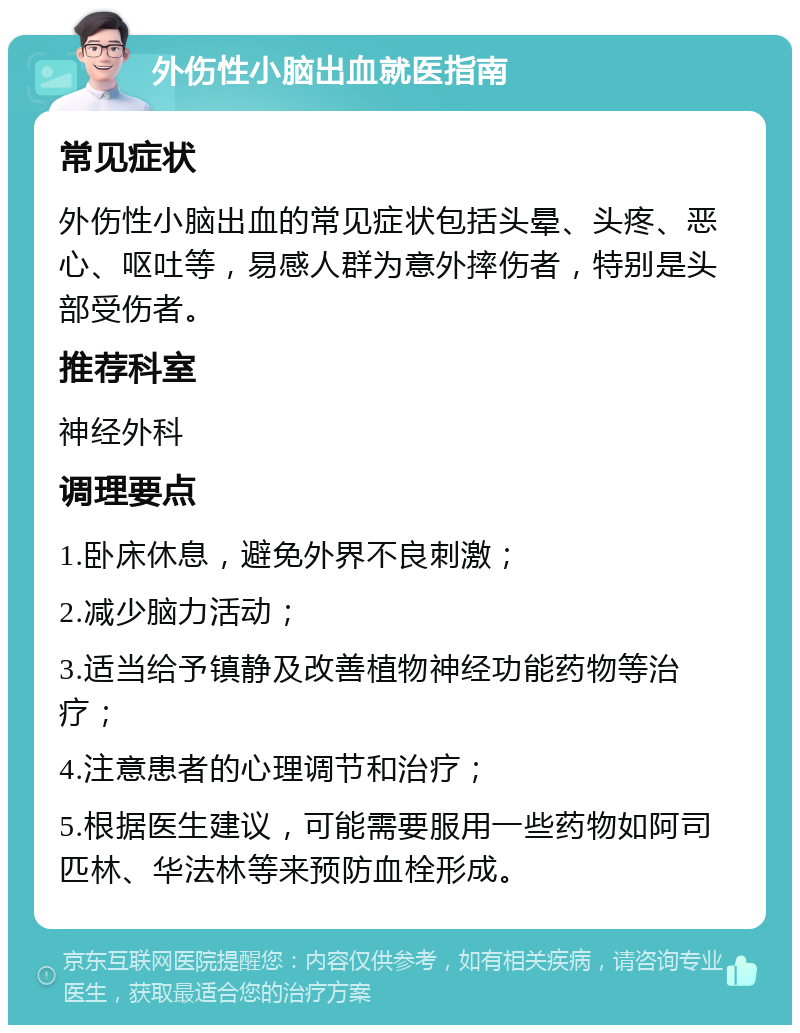 外伤性小脑出血就医指南 常见症状 外伤性小脑出血的常见症状包括头晕、头疼、恶心、呕吐等，易感人群为意外摔伤者，特别是头部受伤者。 推荐科室 神经外科 调理要点 1.卧床休息，避免外界不良刺激； 2.减少脑力活动； 3.适当给予镇静及改善植物神经功能药物等治疗； 4.注意患者的心理调节和治疗； 5.根据医生建议，可能需要服用一些药物如阿司匹林、华法林等来预防血栓形成。