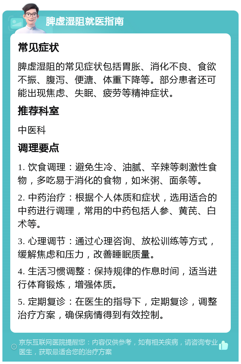 脾虚湿阻就医指南 常见症状 脾虚湿阻的常见症状包括胃胀、消化不良、食欲不振、腹泻、便溏、体重下降等。部分患者还可能出现焦虑、失眠、疲劳等精神症状。 推荐科室 中医科 调理要点 1. 饮食调理：避免生冷、油腻、辛辣等刺激性食物，多吃易于消化的食物，如米粥、面条等。 2. 中药治疗：根据个人体质和症状，选用适合的中药进行调理，常用的中药包括人参、黄芪、白术等。 3. 心理调节：通过心理咨询、放松训练等方式，缓解焦虑和压力，改善睡眠质量。 4. 生活习惯调整：保持规律的作息时间，适当进行体育锻炼，增强体质。 5. 定期复诊：在医生的指导下，定期复诊，调整治疗方案，确保病情得到有效控制。