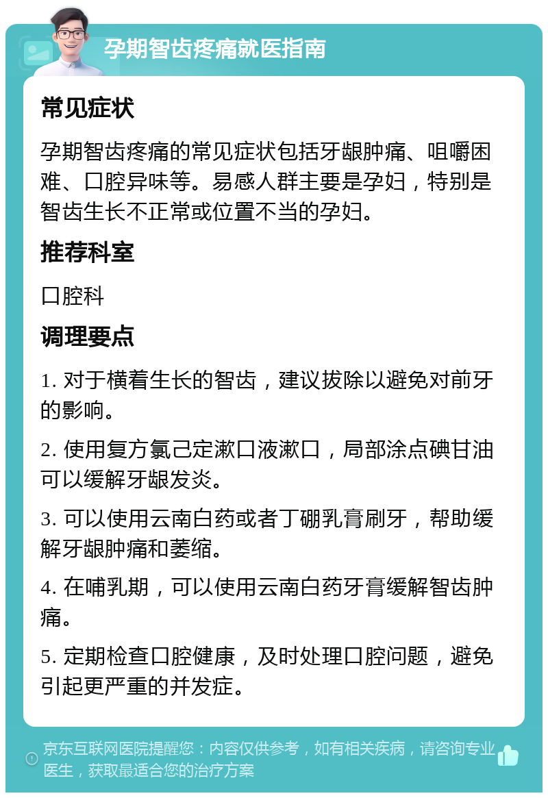 孕期智齿疼痛就医指南 常见症状 孕期智齿疼痛的常见症状包括牙龈肿痛、咀嚼困难、口腔异味等。易感人群主要是孕妇，特别是智齿生长不正常或位置不当的孕妇。 推荐科室 口腔科 调理要点 1. 对于横着生长的智齿，建议拔除以避免对前牙的影响。 2. 使用复方氯己定漱口液漱口，局部涂点碘甘油可以缓解牙龈发炎。 3. 可以使用云南白药或者丁硼乳膏刷牙，帮助缓解牙龈肿痛和萎缩。 4. 在哺乳期，可以使用云南白药牙膏缓解智齿肿痛。 5. 定期检查口腔健康，及时处理口腔问题，避免引起更严重的并发症。