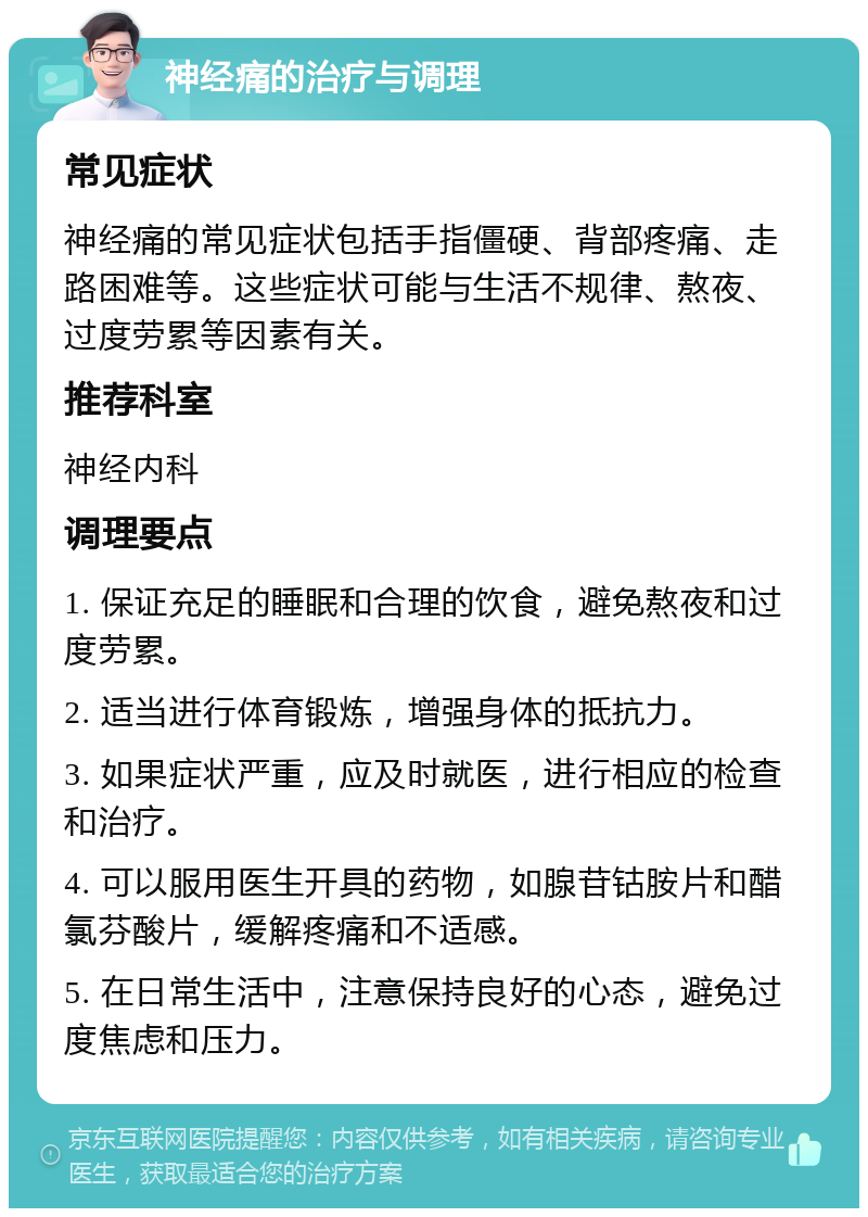 神经痛的治疗与调理 常见症状 神经痛的常见症状包括手指僵硬、背部疼痛、走路困难等。这些症状可能与生活不规律、熬夜、过度劳累等因素有关。 推荐科室 神经内科 调理要点 1. 保证充足的睡眠和合理的饮食，避免熬夜和过度劳累。 2. 适当进行体育锻炼，增强身体的抵抗力。 3. 如果症状严重，应及时就医，进行相应的检查和治疗。 4. 可以服用医生开具的药物，如腺苷钴胺片和醋氯芬酸片，缓解疼痛和不适感。 5. 在日常生活中，注意保持良好的心态，避免过度焦虑和压力。